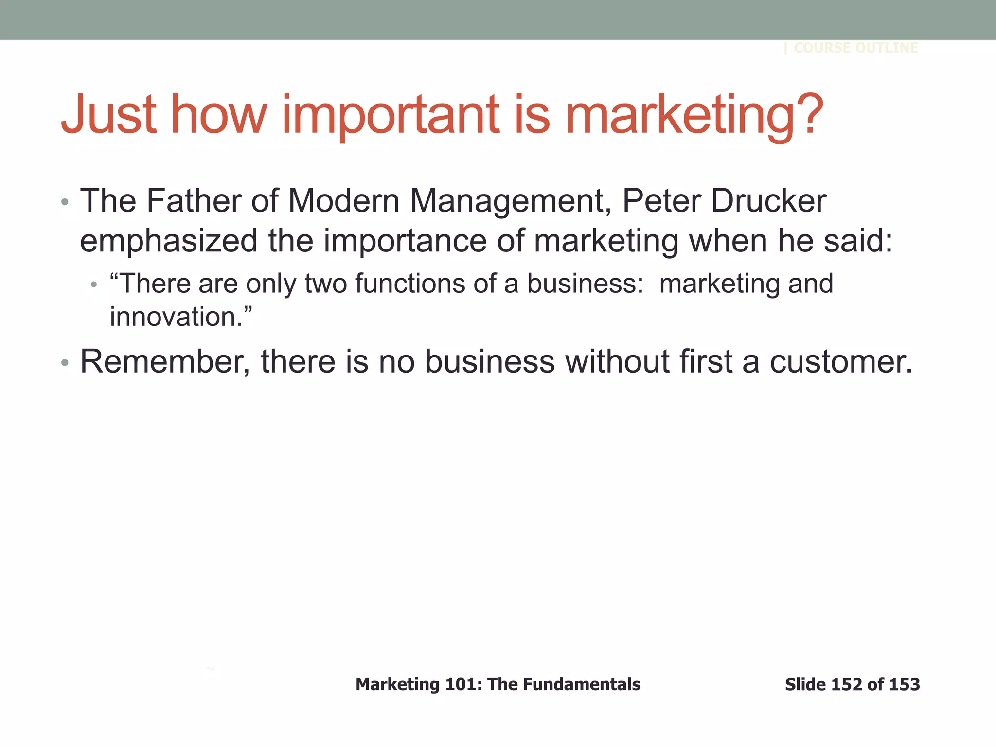 Marketing 101: The Fundamentals Slide 152 of 153
™
| COURSE OUTLINE
Just how important is marketing?
• The Father of Modern Management, Peter Drucker
emphasized the importance of marketing when he said:
• ―There are only two functions of a business: marketing and
innovation.‖
• Remember, there is no business without first a customer.
 