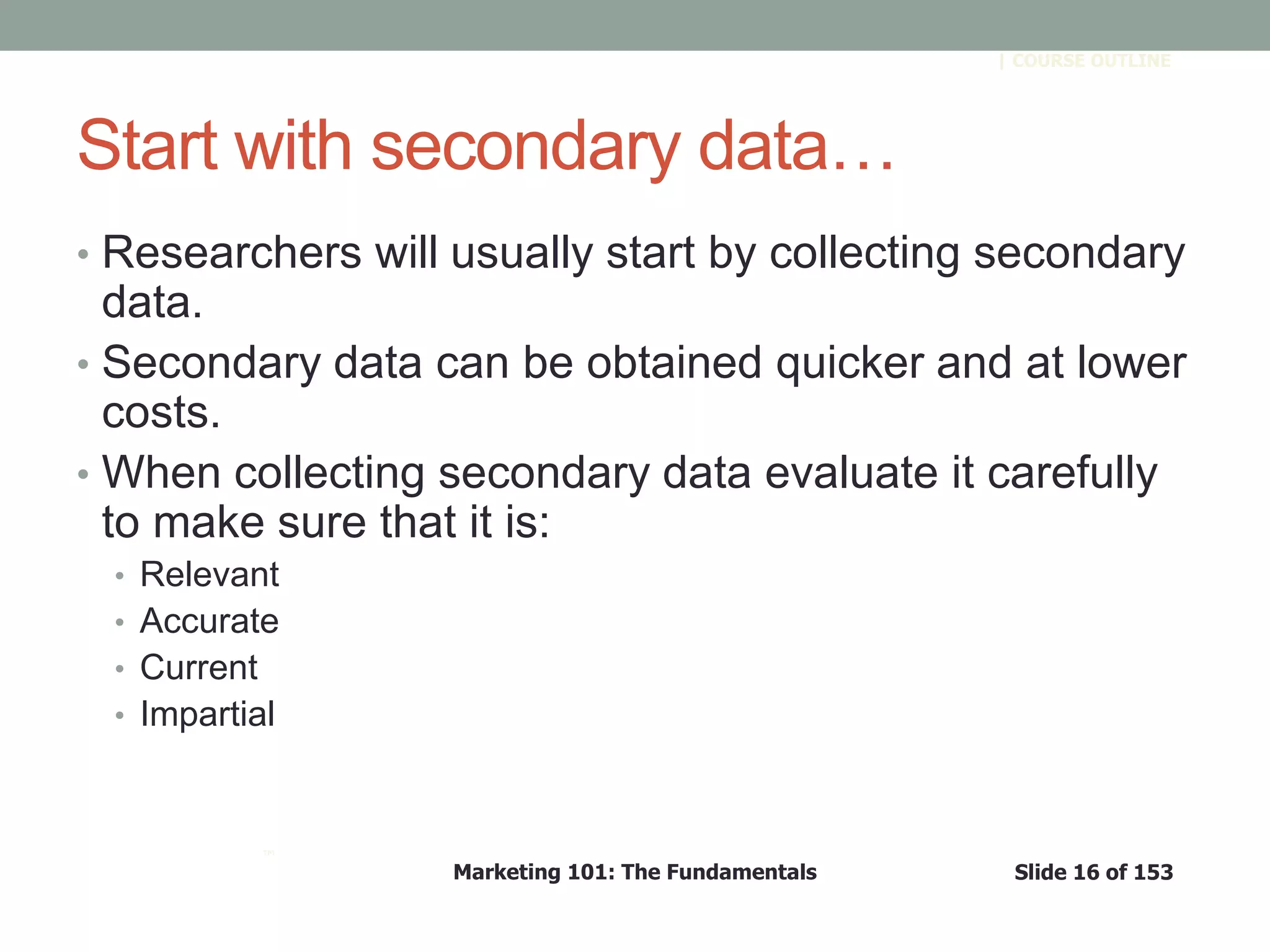 Marketing 101: The Fundamentals Slide 16 of 153
™
| COURSE OUTLINE
Start with secondary data…
• Researchers will usually start by collecting secondary
data.
• Secondary data can be obtained quicker and at lower
costs.
• When collecting secondary data evaluate it carefully
to make sure that it is:
• Relevant
• Accurate
• Current
• Impartial
 