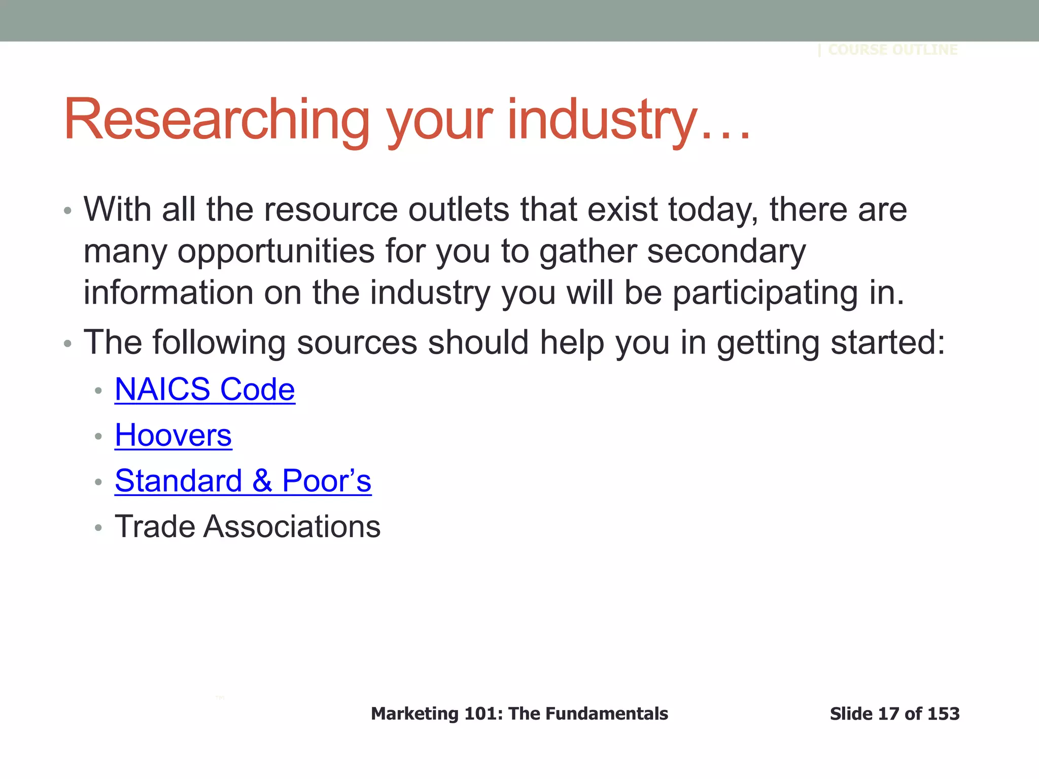 Marketing 101: The Fundamentals Slide 17 of 153
™
| COURSE OUTLINE
Researching your industry…
• With all the resource outlets that exist today, there are
many opportunities for you to gather secondary
information on the industry you will be participating in.
• The following sources should help you in getting started:
• NAICS Code
• Hoovers
• Standard & Poor’s
• Trade Associations
 