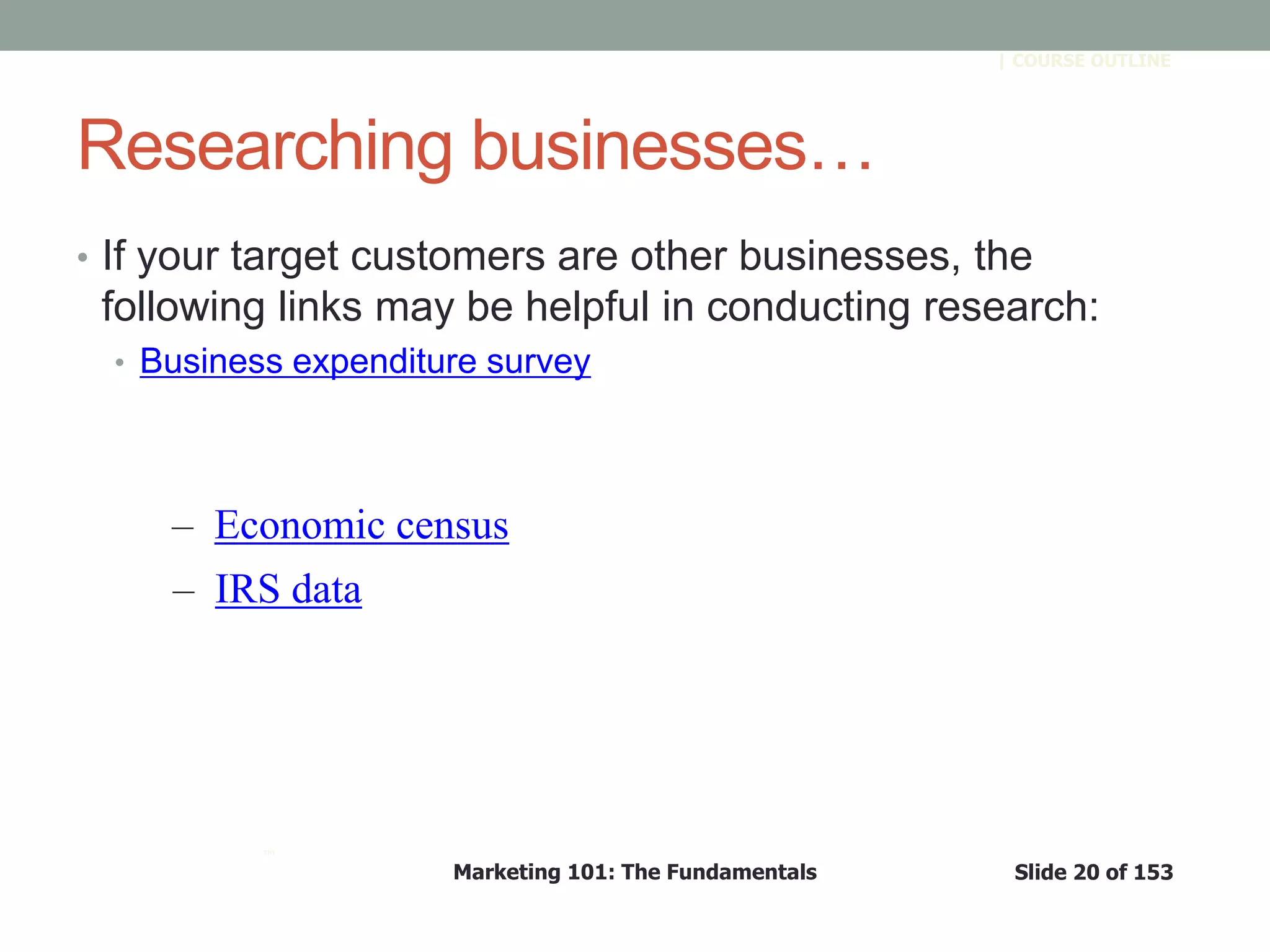 Marketing 101: The Fundamentals Slide 20 of 153
™
| COURSE OUTLINE
Researching businesses…
• If your target customers are other businesses, the
following links may be helpful in conducting research:
• Business expenditure survey
– Economic census
– IRS data
 