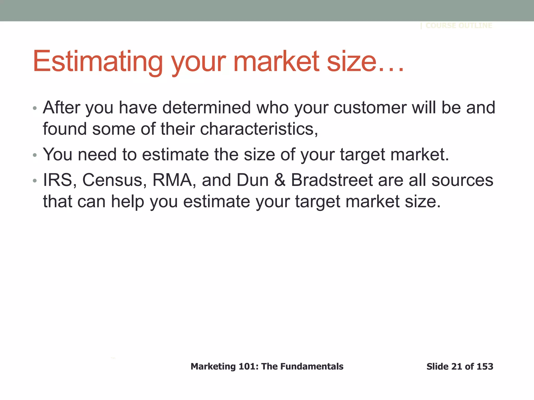 Marketing 101: The Fundamentals Slide 21 of 153
™
| COURSE OUTLINE
Estimating your market size…
• After you have determined who your customer will be and
found some of their characteristics,
• You need to estimate the size of your target market.
• IRS, Census, RMA, and Dun & Bradstreet are all sources
that can help you estimate your target market size.
 