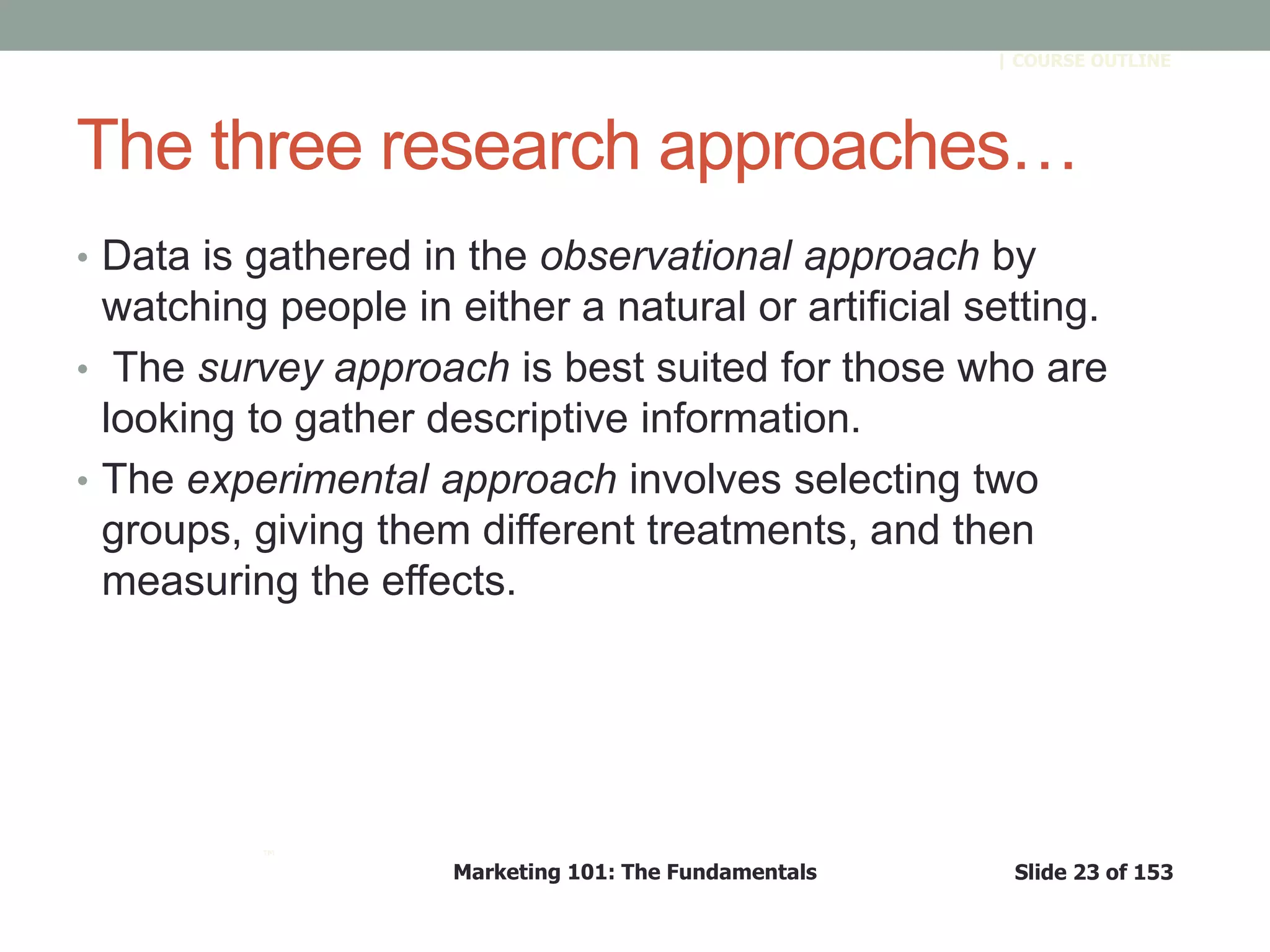 Marketing 101: The Fundamentals Slide 23 of 153
™
| COURSE OUTLINE
The three research approaches…
• Data is gathered in the observational approach by
watching people in either a natural or artificial setting.
• The survey approach is best suited for those who are
looking to gather descriptive information.
• The experimental approach involves selecting two
groups, giving them different treatments, and then
measuring the effects.
 