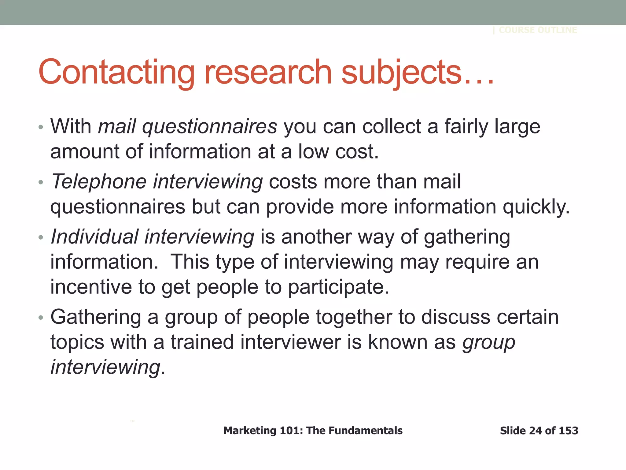 Marketing 101: The Fundamentals Slide 24 of 153
™
| COURSE OUTLINE
Contacting research subjects…
• With mail questionnaires you can collect a fairly large
amount of information at a low cost.
• Telephone interviewing costs more than mail
questionnaires but can provide more information quickly.
• Individual interviewing is another way of gathering
information. This type of interviewing may require an
incentive to get people to participate.
• Gathering a group of people together to discuss certain
topics with a trained interviewer is known as group
interviewing.
 