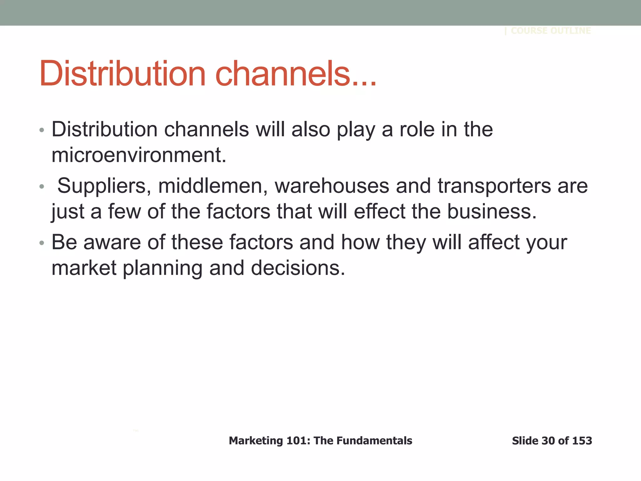 Marketing 101: The Fundamentals Slide 30 of 153
™
| COURSE OUTLINE
Distribution channels...
• Distribution channels will also play a role in the
microenvironment.
• Suppliers, middlemen, warehouses and transporters are
just a few of the factors that will effect the business.
• Be aware of these factors and how they will affect your
market planning and decisions.
 
