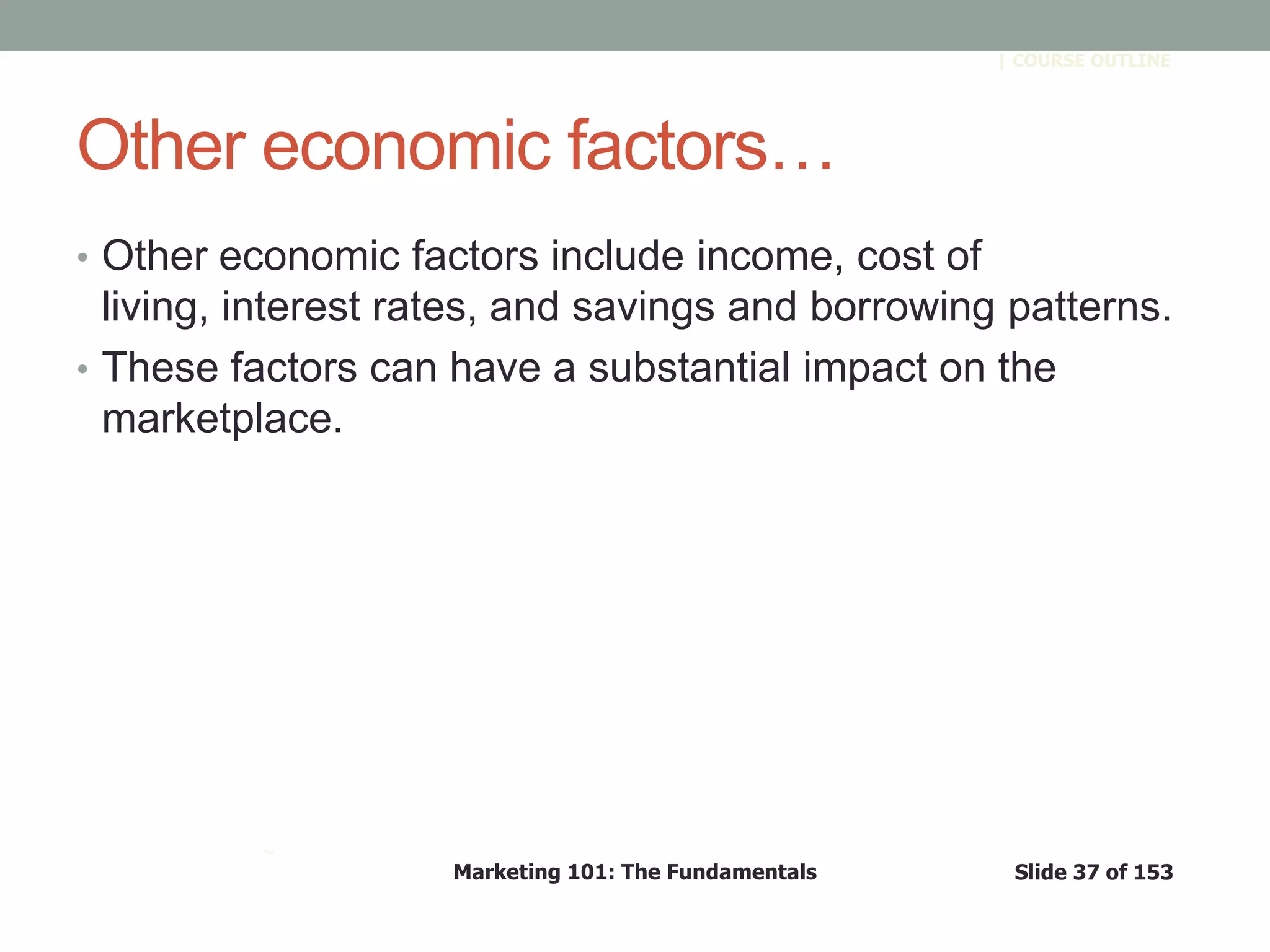 Marketing 101: The Fundamentals Slide 37 of 153
™
| COURSE OUTLINE
Other economic factors…
• Other economic factors include income, cost of
living, interest rates, and savings and borrowing patterns.
• These factors can have a substantial impact on the
marketplace.
 