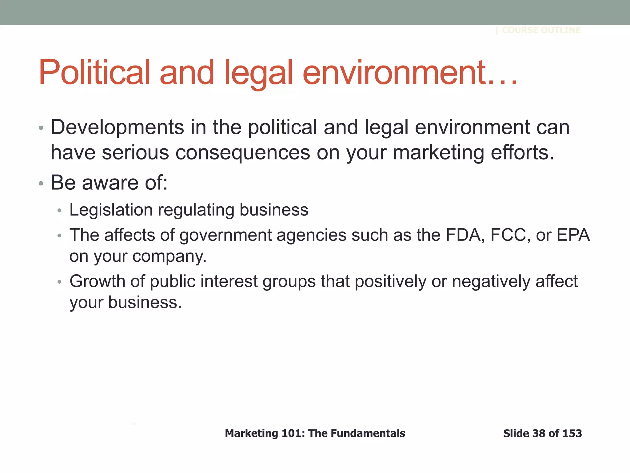 Marketing 101: The Fundamentals Slide 38 of 153
™
| COURSE OUTLINE
Political and legal environment…
• Developments in the political and legal environment can
have serious consequences on your marketing efforts.
• Be aware of:
• Legislation regulating business
• The affects of government agencies such as the FDA, FCC, or EPA
on your company.
• Growth of public interest groups that positively or negatively affect
your business.
 