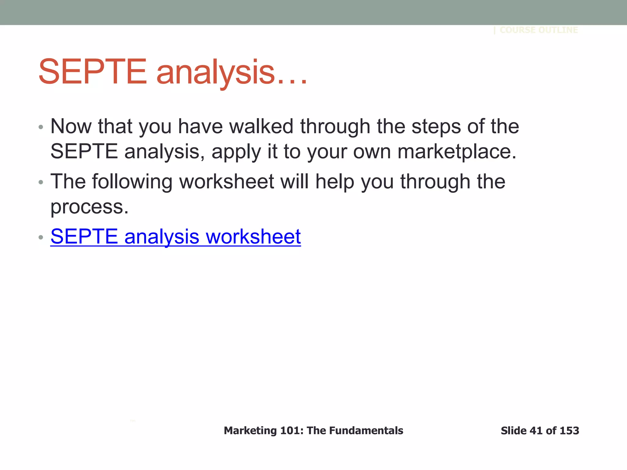 Marketing 101: The Fundamentals Slide 41 of 153
™
| COURSE OUTLINE
SEPTE analysis…
• Now that you have walked through the steps of the
SEPTE analysis, apply it to your own marketplace.
• The following worksheet will help you through the
process.
• SEPTE analysis worksheet
 