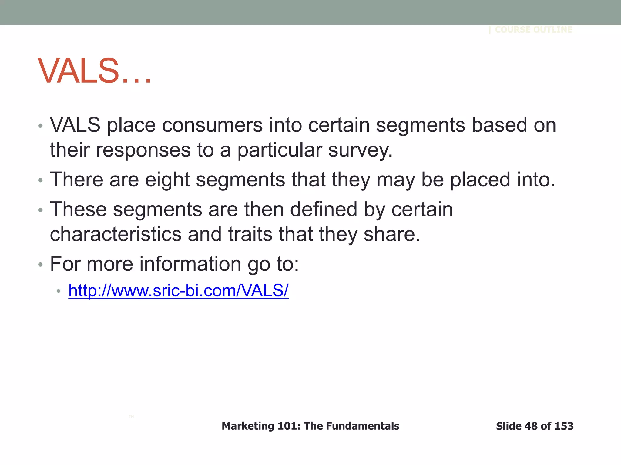 Marketing 101: The Fundamentals Slide 48 of 153
™
| COURSE OUTLINE
VALS…
• VALS place consumers into certain segments based on
their responses to a particular survey.
• There are eight segments that they may be placed into.
• These segments are then defined by certain
characteristics and traits that they share.
• For more information go to:
• http://www.sric-bi.com/VALS/
 