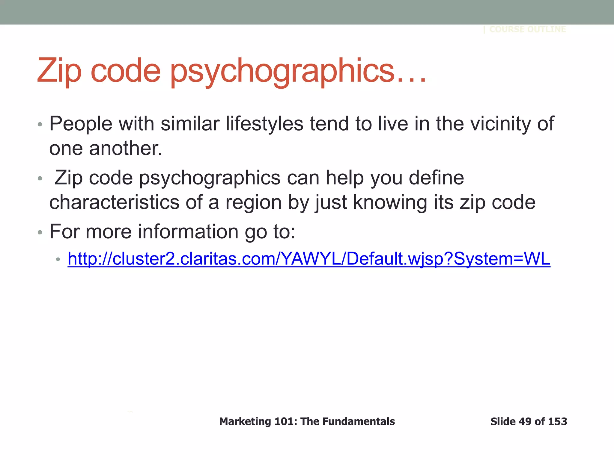 Marketing 101: The Fundamentals Slide 49 of 153
™
| COURSE OUTLINE
Zip code psychographics…
• People with similar lifestyles tend to live in the vicinity of
one another.
• Zip code psychographics can help you define
characteristics of a region by just knowing its zip code
• For more information go to:
• http://cluster2.claritas.com/YAWYL/Default.wjsp?System=WL
 