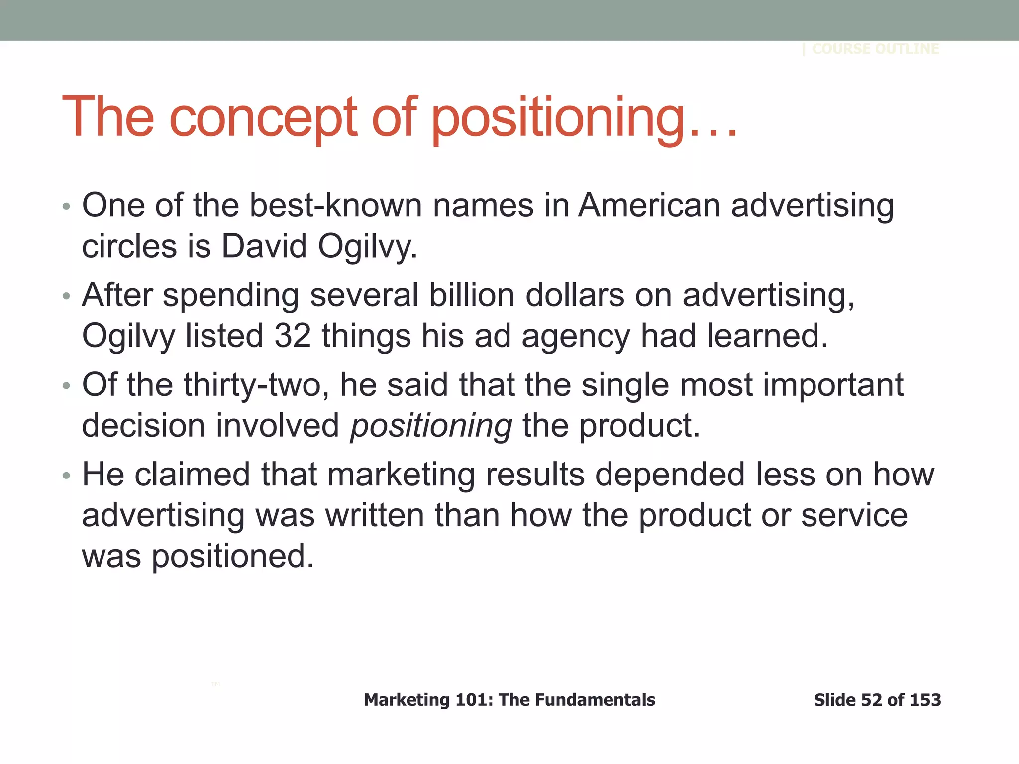 Marketing 101: The Fundamentals Slide 52 of 153
™
| COURSE OUTLINE
The concept of positioning…
• One of the best-known names in American advertising
circles is David Ogilvy.
• After spending several billion dollars on advertising,
Ogilvy listed 32 things his ad agency had learned.
• Of the thirty-two, he said that the single most important
decision involved positioning the product.
• He claimed that marketing results depended less on how
advertising was written than how the product or service
was positioned.
 