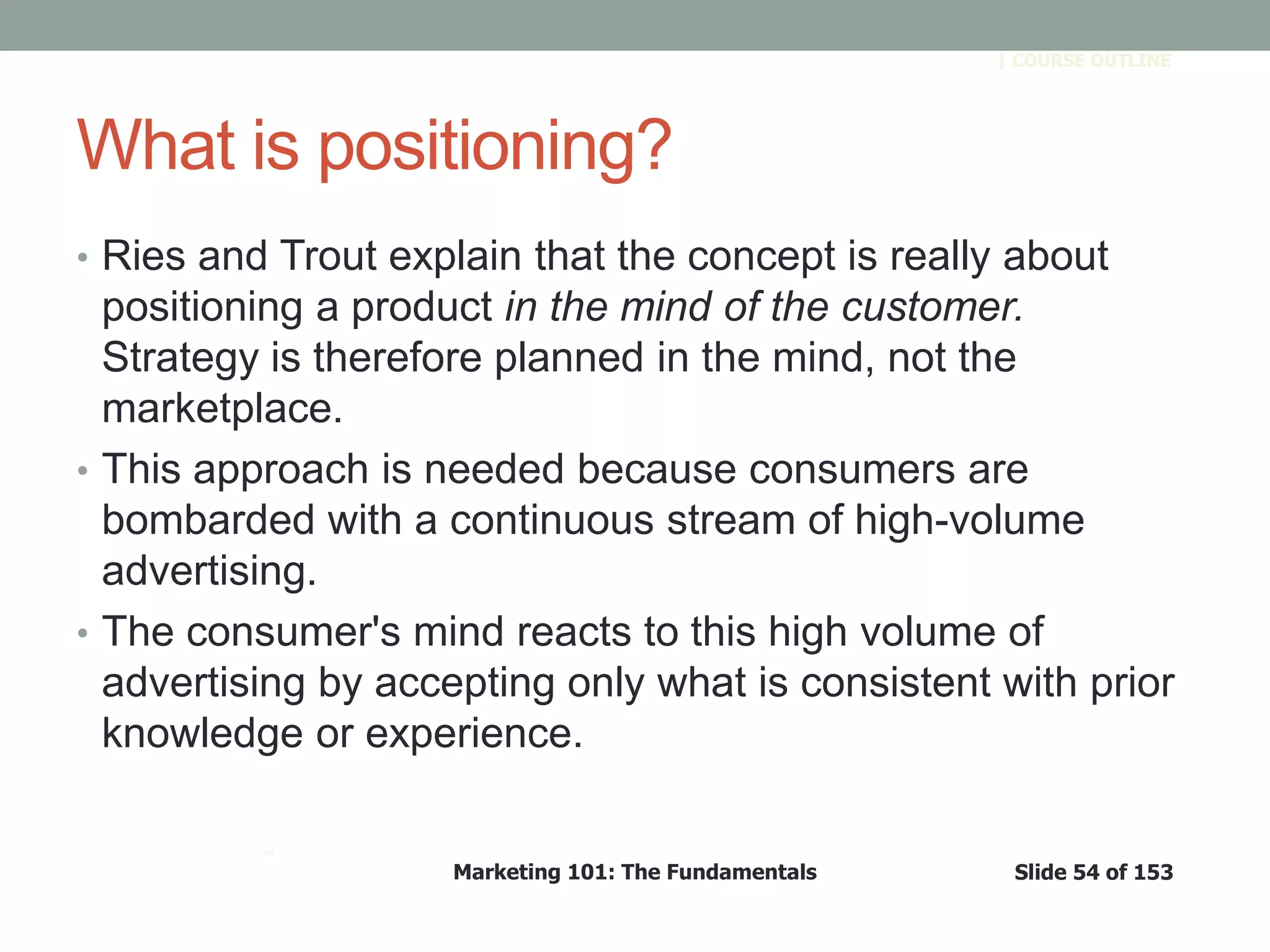 Marketing 101: The Fundamentals Slide 54 of 153
™
| COURSE OUTLINE
What is positioning?
• Ries and Trout explain that the concept is really about
positioning a product in the mind of the customer.
Strategy is therefore planned in the mind, not the
marketplace.
• This approach is needed because consumers are
bombarded with a continuous stream of high-volume
advertising.
• The consumer's mind reacts to this high volume of
advertising by accepting only what is consistent with prior
knowledge or experience.
 