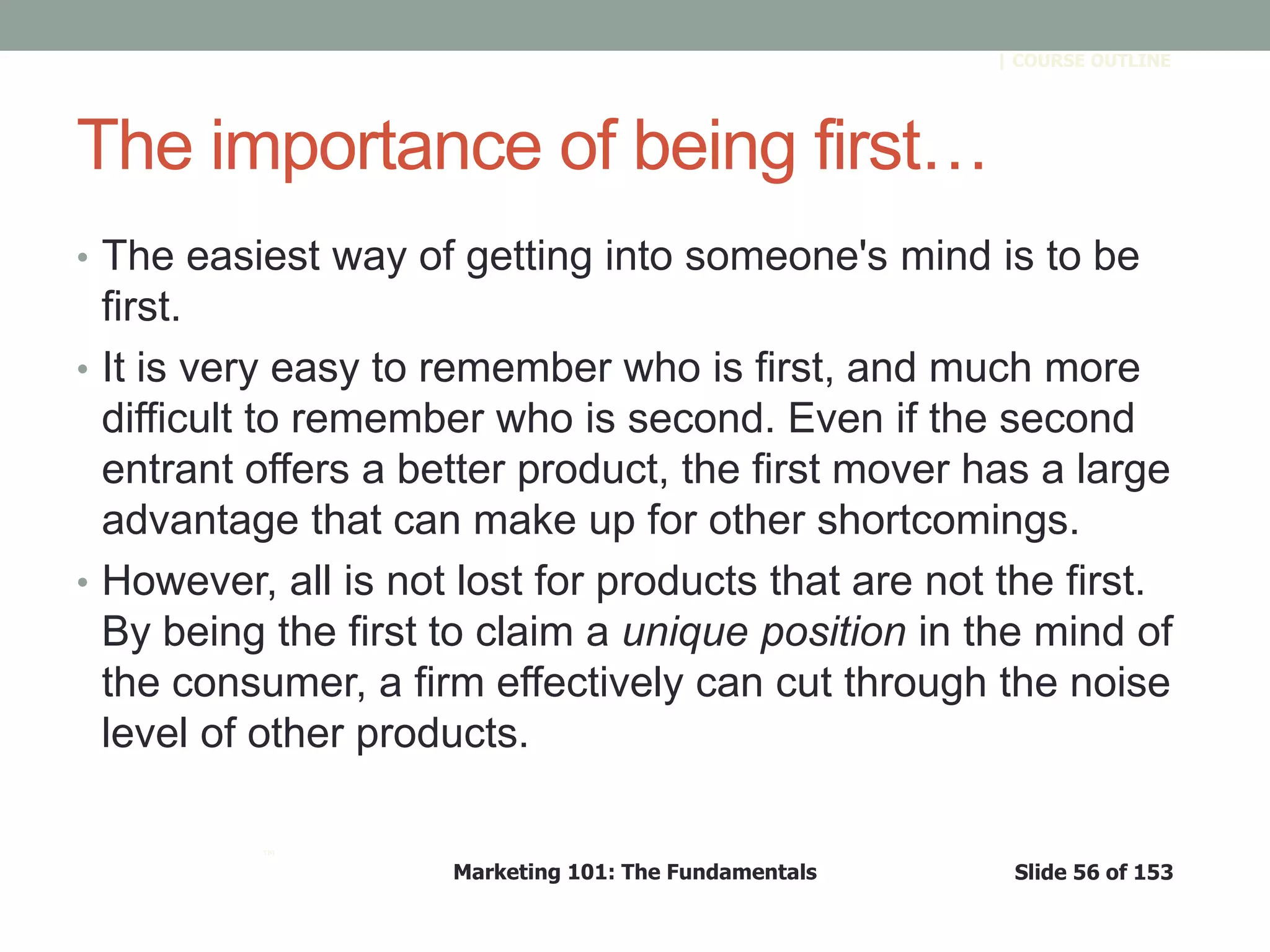 Marketing 101: The Fundamentals Slide 56 of 153
™
| COURSE OUTLINE
The importance of being first…
• The easiest way of getting into someone's mind is to be
first.
• It is very easy to remember who is first, and much more
difficult to remember who is second. Even if the second
entrant offers a better product, the first mover has a large
advantage that can make up for other shortcomings.
• However, all is not lost for products that are not the first.
By being the first to claim a unique position in the mind of
the consumer, a firm effectively can cut through the noise
level of other products.
 