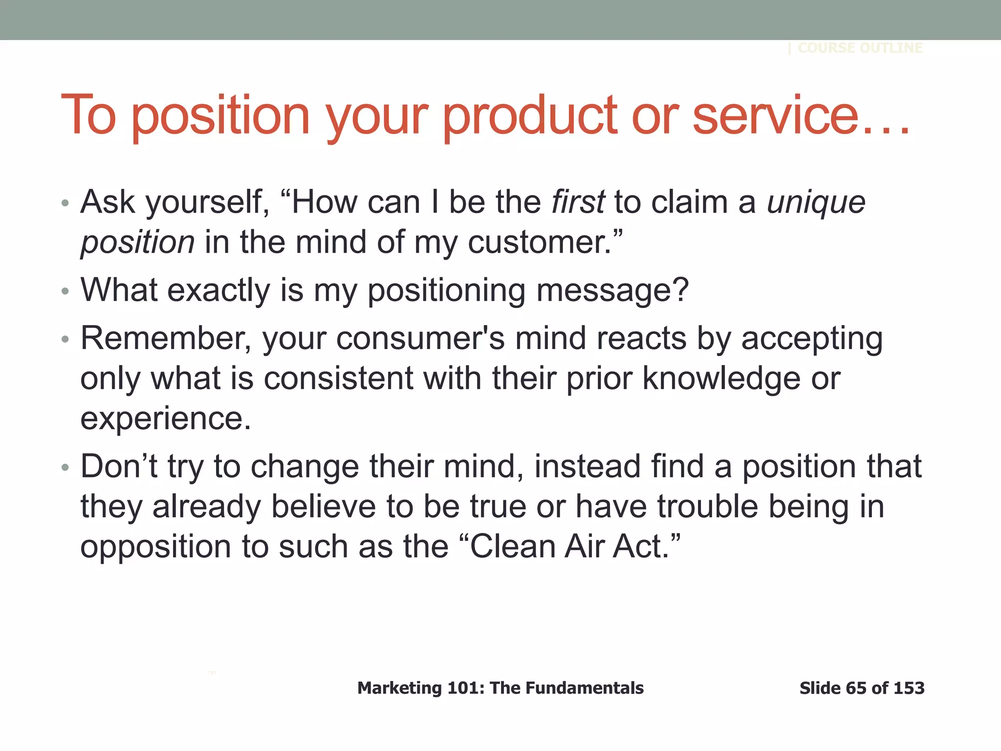 Marketing 101: The Fundamentals Slide 65 of 153
™
| COURSE OUTLINE
To position your product or service…
• Ask yourself, ―How can I be the first to claim a unique
position in the mind of my customer.‖
• What exactly is my positioning message?
• Remember, your consumer's mind reacts by accepting
only what is consistent with their prior knowledge or
experience.
• Don’t try to change their mind, instead find a position that
they already believe to be true or have trouble being in
opposition to such as the ―Clean Air Act.‖
 