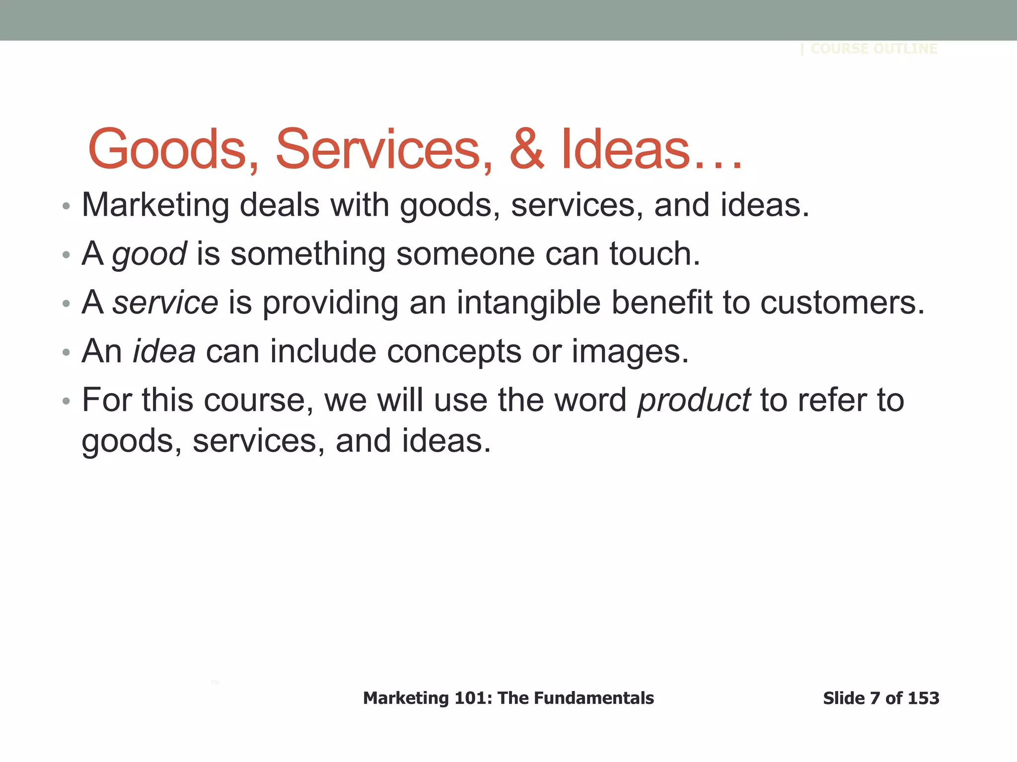 Marketing 101: The Fundamentals Slide 7 of 153
™
| COURSE OUTLINE
Goods, Services, & Ideas…
• Marketing deals with goods, services, and ideas.
• A good is something someone can touch.
• A service is providing an intangible benefit to customers.
• An idea can include concepts or images.
• For this course, we will use the word product to refer to
goods, services, and ideas.
 