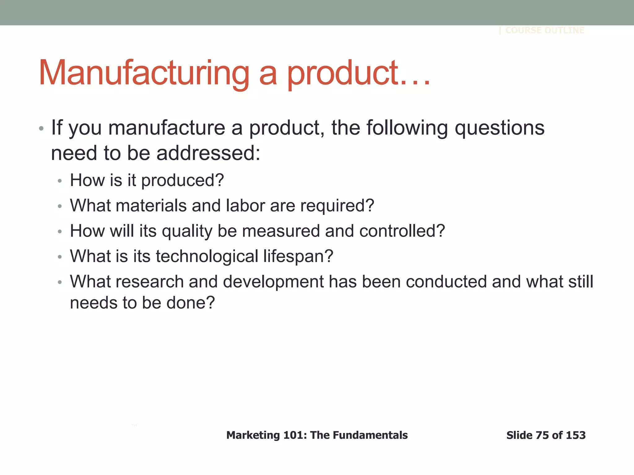 Marketing 101: The Fundamentals Slide 75 of 153
™
| COURSE OUTLINE
Manufacturing a product…
• If you manufacture a product, the following questions
need to be addressed:
• How is it produced?
• What materials and labor are required?
• How will its quality be measured and controlled?
• What is its technological lifespan?
• What research and development has been conducted and what still
needs to be done?
 
