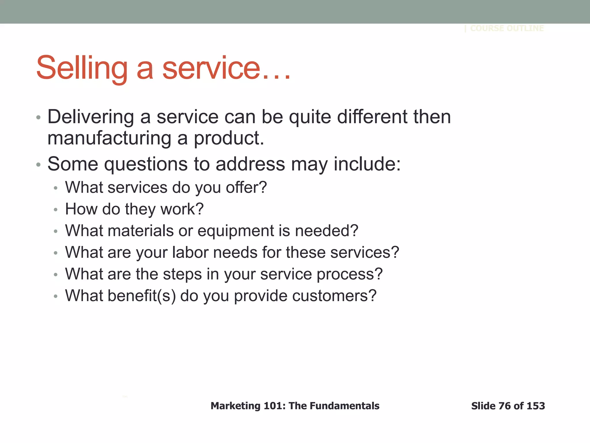 Marketing 101: The Fundamentals Slide 76 of 153
™
| COURSE OUTLINE
Selling a service…
• Delivering a service can be quite different then
manufacturing a product.
• Some questions to address may include:
• What services do you offer?
• How do they work?
• What materials or equipment is needed?
• What are your labor needs for these services?
• What are the steps in your service process?
• What benefit(s) do you provide customers?
 