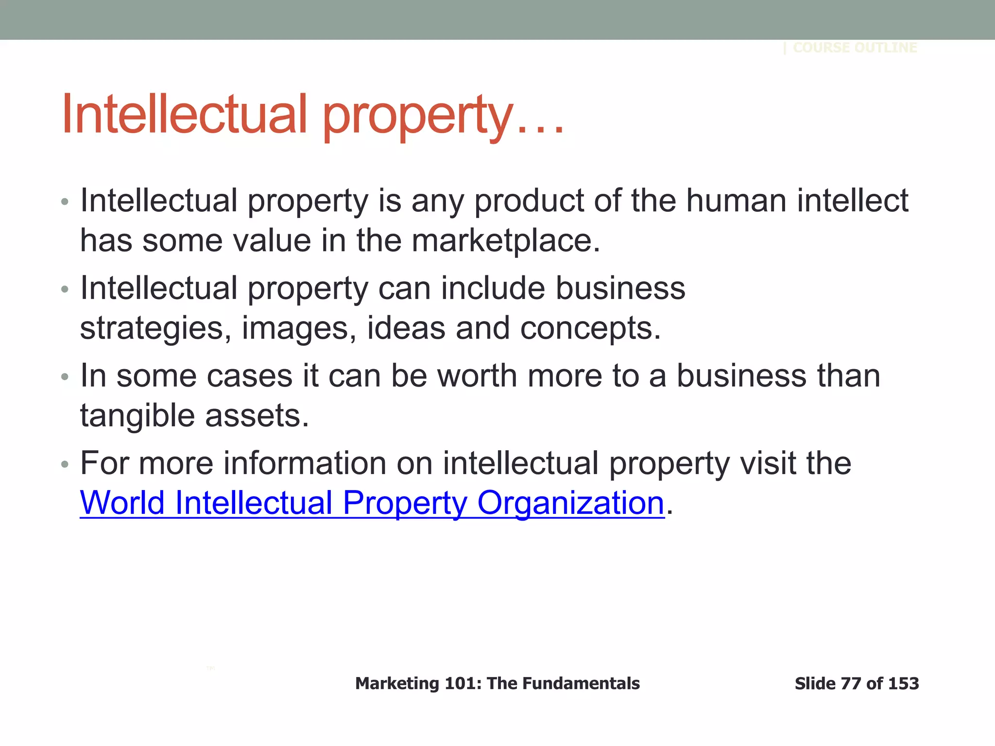 Marketing 101: The Fundamentals Slide 77 of 153
™
| COURSE OUTLINE
Intellectual property…
• Intellectual property is any product of the human intellect
has some value in the marketplace.
• Intellectual property can include business
strategies, images, ideas and concepts.
• In some cases it can be worth more to a business than
tangible assets.
• For more information on intellectual property visit the
World Intellectual Property Organization.
 