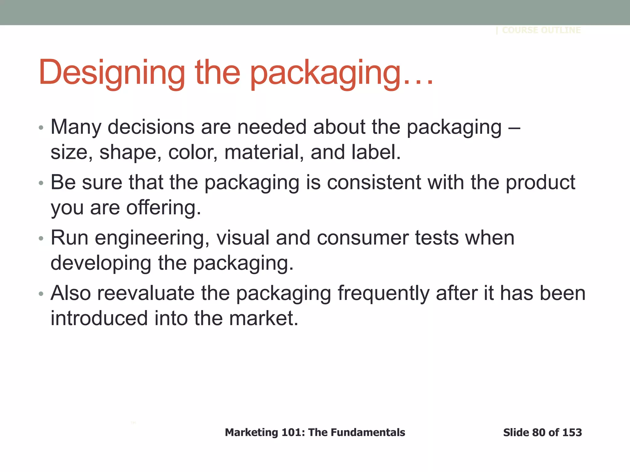 Marketing 101: The Fundamentals Slide 80 of 153
™
| COURSE OUTLINE
Designing the packaging…
• Many decisions are needed about the packaging –
size, shape, color, material, and label.
• Be sure that the packaging is consistent with the product
you are offering.
• Run engineering, visual and consumer tests when
developing the packaging.
• Also reevaluate the packaging frequently after it has been
introduced into the market.
 