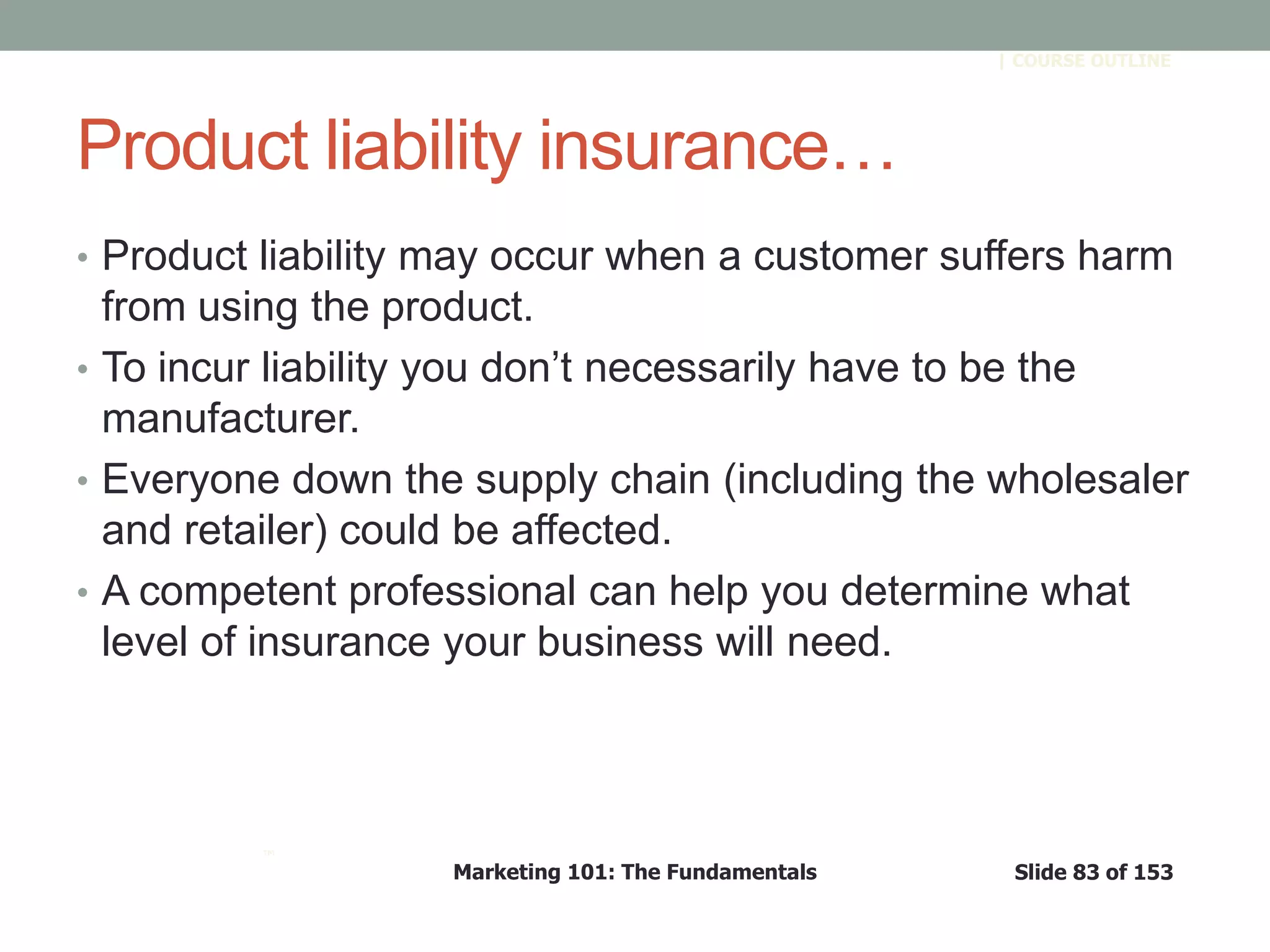 Marketing 101: The Fundamentals Slide 83 of 153
™
| COURSE OUTLINE
Product liability insurance…
• Product liability may occur when a customer suffers harm
from using the product.
• To incur liability you don’t necessarily have to be the
manufacturer.
• Everyone down the supply chain (including the wholesaler
and retailer) could be affected.
• A competent professional can help you determine what
level of insurance your business will need.
 