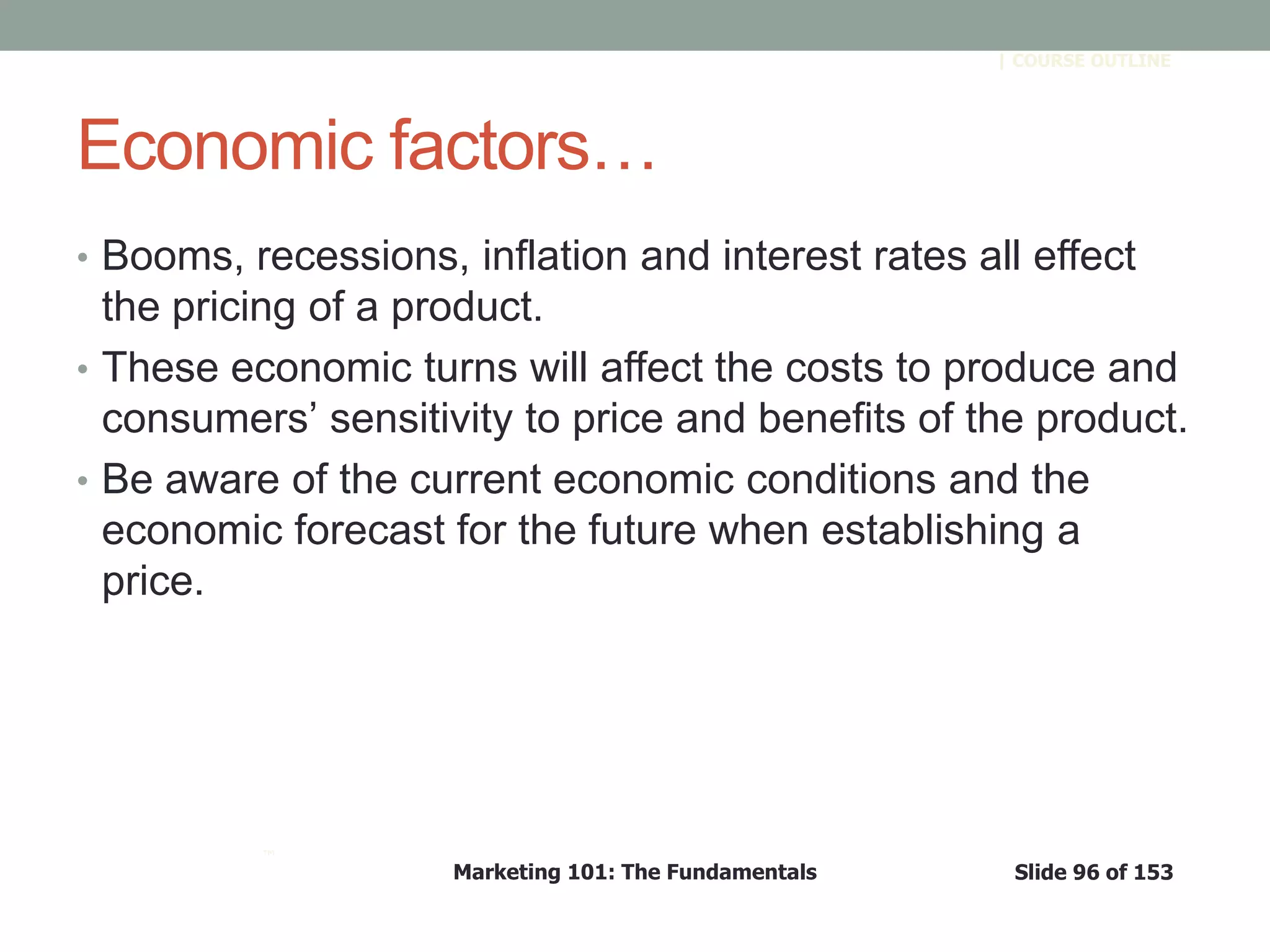Marketing 101: The Fundamentals Slide 96 of 153
™
| COURSE OUTLINE
Economic factors…
• Booms, recessions, inflation and interest rates all effect
the pricing of a product.
• These economic turns will affect the costs to produce and
consumers’ sensitivity to price and benefits of the product.
• Be aware of the current economic conditions and the
economic forecast for the future when establishing a
price.
 