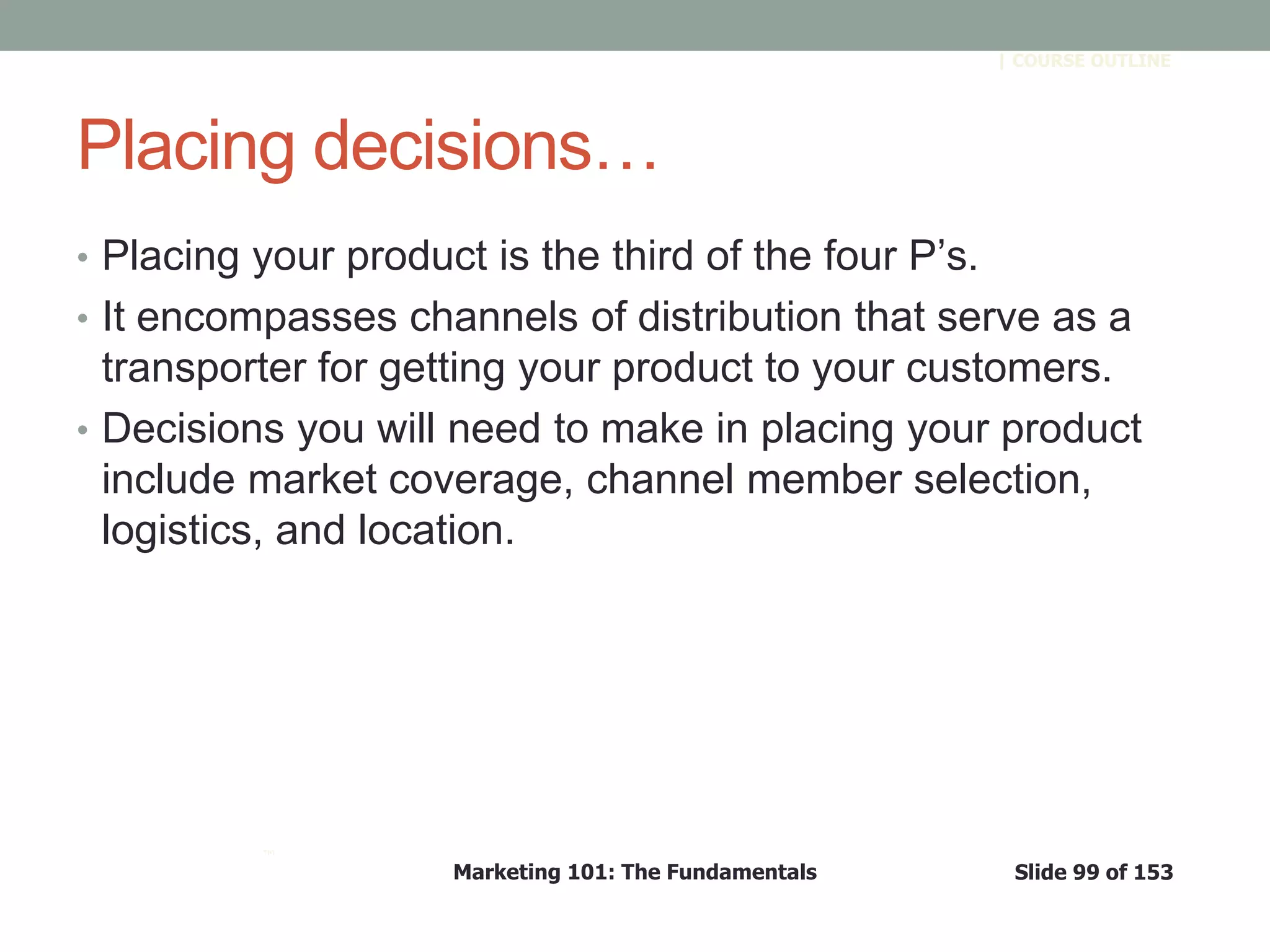 Marketing 101: The Fundamentals Slide 99 of 153
™
| COURSE OUTLINE
Placing decisions…
• Placing your product is the third of the four P’s.
• It encompasses channels of distribution that serve as a
transporter for getting your product to your customers.
• Decisions you will need to make in placing your product
include market coverage, channel member selection,
logistics, and location.
 