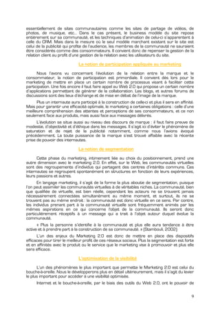 essentiellement de sites communautaires comme les sites de partage de vidéos, de
photos, de musique, etc… Dans le cas présent, le business modèle du site repose
entièrement sur sa communauté, et les techniques d’animation de celui-ci s’apparentent à
celle du CRM. Mais dans la mesure où le seul modèle marchant existant sur le site est
celui de la publicité qui profite de l’audience, les membres de la communauté ne sauraient
être considérés comme des consommateurs. Il convient donc de repenser la gestion de la
relation client au profit d’une gestion de la relation avec les utilisateurs du site.

                              La notion de participation appliquée au marketing
      Nous l’avons vu concernant l’évolution de la relation entre la marque et le
consommateur, la notion de participation est primordiale. Il convient dès lors pour le
marketing de mettre en place un certain nombre de processus visant à faciliter cette
participation. Une fois encore il faut faire appel au Web 2.0 qui propose un certain nombre
d’applications permettant de générer de la collaboration. Les blogs, et autres forums de
discussions sont des lieux d’échange et de mise en débat de l’image de la marque.
      Plus un internaute aura participé à la construction de celle-ci et plus il sera en affinité.
Mais pour garantir une efficacité optimale, le marketing a certaines obligations : celle d’une
meilleure compréhension des attentes et perceptions de ses consommateurs, et ce non
seulement face aux produits, mais aussi face aux messages délivrés.
      L’évolution se situe aussi au niveau des discours de marque : il faut faire preuve de
modestie, d’objectivité et d’éthique dans les messages. Il s’agit ici d’éviter le phénomène de
saturation et de rejet de la publicité notamment, comme nous l’avions évoqué
précédemment. La toute puissance de la marque s’est trouvé affaiblie avec la récente
prise de pouvoir des internautes.

                              La notion de segmentation
      Cette phase du marketing, intimement liée au choix du positionnement, prend une
autre dimension avec le marketing 2.0. En effet, sur le Web, les communautés virtuelles
sont des regroupements d’individus qui partagent des centres d’intérêts communs. Ces
internautes se regroupent spontanément en structures en fonction de leurs expériences,
leurs passions et autres.
      En langage marketing, il s’agit de la forme la plus aboutie de segmentation, puisque
l’on peut assimiler les communautés virtuelles à de véritables niches. La communauté, bien
que qualifiée de virtuelle, est bien réelle, cependant les acteurs ne se trouvent jamais
nécessairement connectées simultanément au même moment, et surtout, ils ne se
trouvent pas au même endroit : la communauté est donc virtuelle en ce sens. Par contre,
les individus prenant part à la communauté virtuelle sont fréquemment animés par les
mêmes aspirations en ce qui concerne l'objet de la communauté. Ils seront donc
particulièrement réceptifs à un message qui a trait à l’objet autour duquel évolue la
communauté.
      « Plus la personne s’identifie à la communauté et plus elle aura tendance à être
active et à prendre part à la construction de sa communauté. » (Stambouli, 2002)
      L’un des enjeux du Marketing 2.0 est donc de mettre en place des dispositifs
efficaces pour tirer le meilleur profit de ces réseaux sociaux. Plus la segmentation est forte
et en affinités avec le produit ou le service que le marketing vise à promouvoir et plus elle
sera efficace.

                              L’optimisation de la visibilité
      L’un des phénomènes le plus important que permette le Marketing 2.0 est celui du
bouche-à-oreille. Nous le développerons plus en détail ultérieurement, mais il s’agit du levier
le plus important pour accéder à une visibilité optimisée.
      Internet et le bouche-à-oreille, par le biais des outils du Web 2.0, ont le pouvoir de


                                                                                                9
 