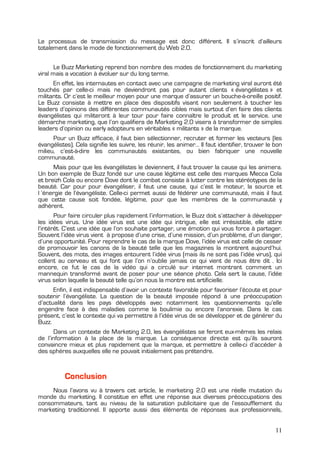 Le processus de transmission du message est donc différent. Il s’inscrit d’ailleurs
totalement dans le mode de fonctionnement du Web 2.0.


       Le Buzz Marketing reprend bon nombre des modes de fonctionnement du marketing
viral mais a vocation à évoluer sur du long terme.
      En effet, les internautes en contact avec une campagne de marketing viral auront été
touchés par celle-ci mais ne deviendront pas pour autant clients « évangélistes » et
militants. Or c’est le meilleur moyen pour une marque d’assurer un bouche-à-oreille positif.
Le Buzz consiste à mettre en place des dispositifs visant non seulement à toucher les
leaders d’opinions des différentes communautés cibles mais surtout d’en faire des clients
évangélistes qui militeront à leur tour pour faire connaître le produit et le service. une
démarche marketing, que l’on qualifiera de Marketing 2.0 visera à transformer de simples
leaders d’opinion ou early adopteurs en véritables « militants » de la marque.
      Pour un Buzz efficace, il faut bien sélectionner, recruter et former les vecteurs (les
évangélistes). Cela signifie les suivre, les réunir, les animer… Il faut identifier, trouver le bon
milieu, c’est-à-dire les communautés existantes, ou bien fabriquer une nouvelle
communauté.
       Mais pour que les évangélistes le deviennent, il faut trouver la cause qui les animera.
Un bon exemple de Buzz fondé sur une cause légitime est celle des marques Mecca Cola
et breizh Cola ou encore Dove dont le combat consiste à lutter contre les stéréotypes de la
beauté. Car pour pour évangéliser, il faut une cause, qui c’est le moteur, la source et
l ’énergie de l’évangéliste. Celle-ci permet aussi de fédérer une communauté, mais il faut
que cette cause soit fondée, légitime, pour que les membres de la communauté y
adhèrent.
       Pour faire circuler plus rapidement l’information, le Buzz doit s’attacher à développer
les idées virus. Une idée virus est une idée qui intrigue, elle est irrésistible, elle attire
l’intérêt. C’est une idée que l’on souhaite partager, une émotion qui vous force à partager.
Souvent l’idée virus vient à propose d’une crise, d’une mission, d’un problème, d’un danger,
d’une opportunité. Pour reprendre le cas de la marque Dove, l’idée virus est celle de cesser
de promouvoir les canons de la beauté telle que les magazines la montrent aujourd’hui.
Souvent, des mots, des images entourent l’idée virus (mais ils ne sont pas l’idée virus), qui
collent au cerveau et qui font que l’on n’oublie jamais ce qui vient de nous être dit . Ici
encore, ce fut le cas de la vidéo qui a circulé sur internet montrant comment un
mannequin transformé avant de poser pour une séance photo. Cela sert la cause, l’idée
virus selon laquelle la beauté telle qu’on nous la montre est artificielle.
      Enfin, il est indispensable d’avoir un contexte favorable pour favoriser l’écoute et pour
soutenir l’évangéliste. La question de la beauté imposée répond à une préoccupation
d’actualité dans les pays développés avec notamment les questionnements qu’elle
engendre face à des maladies comme la boulimie ou encore l’anorexie. Dans le cas
présent, c’est le contexte qui va permettre à l’idée virus de se développer et de générer du
Buzz.
      Dans un contexte de Marketing 2.0, les évangélistes se feront eux-mêmes les relais
de l’information à la place de la marque. La conséquence directe est qu’ils sauront
convaincre mieux et plus rapidement que la marque, et permettre à celle-ci d’accéder à
des sphères auxquelles elle ne pouvait initialement pas prétendre.


          Conclusion
     Nous l’avons vu à travers cet article, le marketing 2.0 est une réelle mutation du
monde du marketing. Il constitue en effet une réponse aux diverses préoccupations des
consommateurs, tant au niveau de la saturation publicitaire que de l’essoufflement du
marketing traditionnel. Il apporte aussi des éléments de réponses aux professionnels,


                                                                                                11
 
