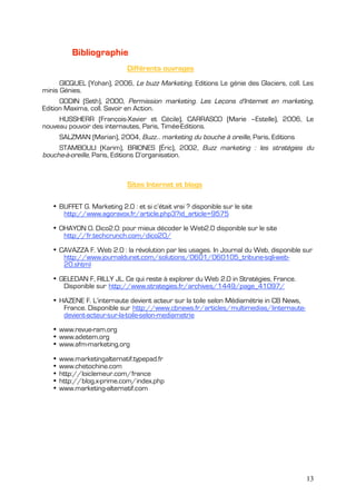 Bibliographie
                             Différents ouvrages
      GICQUEL (Yohan), 2006, Le buzz Marketing, Editions Le génie des Glaciers, coll. Les
minis Génies.
      GODIN (Seth), 2000, Permission marketing. Les Leçons d'Internet en marketing,
Edition Maxima, coll. Savoir en Action.
     HUSSHERR (François-Xavier et Cécile), CARRASCO (Marie –Estelle), 2006, Le
nouveau pouvoir des internautes, Paris, Timée-Editions.
       SALZMAN (Marian), 2004, Buzz… marketing du bouche à oreille, Paris, Editions
     STAMBOULI (Karim), BRIONES (Éric), 2002, Buzz marketing : les stratégies du
bouche-à-oreille, Paris, Editions D’organisation.



                             Sites Internet et blogs

   • BUFFET G. Marketing 2.0 : et si c’était vrai ? disponible sur le site
      http://www.agoravox.fr/article.php3?id_article=9575

   • OHAYON O. Dico2.0: pour mieux décoder le Web2.0 disponible sur le site
      http://fr.techcrunch.com/dico20/

   • CAVAZZA F. Web 2.0 : la révolution par les usages. In Journal du Web, disponible sur
      http://www.journaldunet.com/solutions/0601/060105_tribune-sqli-web-
      20.shtml

   • GELEDAN F, RILLY JL. Ce qui reste à explorer du Web 2.0 in Stratégies, France.
      Disponible sur http://www.strategies.fr/archives/1449/page_41097/

   • HAZENE F. L’internaute devient acteur sur la toile selon Médiamétrie in CB News,
      France. Disponible sur http://www.cbnews.fr/articles/multimedias/linternaute-
      devient-acteur-sur-la-toile-selon-mediametrie

   • www.revue-ram.org
   • www.adetem.org
   • www.afm-marketing.org

   •   www.marketingalternatif.typepad.fr
   •   www.chetochine.com
   •   http://loiclemeur.com/france
   •   http://blog.x-prime.com/index.php
   •   www.marketing-alternatif.com




                                                                                        13
 