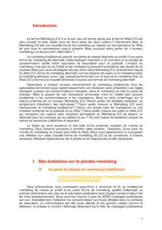 Introduction

      Le terme Marketing 2.0 a vu le jour peu de temps après que le terme Web 2.0 soit
venu envahir la toile. Quels sont les liens entre les deux notions ? Intimement liées, le
Marketing 2.0 est une nouvelle forme de marketing qui repose sur les évolutions du Web
tel que nous le connaissions jusqu’à présent. Mais pourquoi alors parler de « nouveau
marketing » et de surcroît « alternatif » ?
     Le marketing traditionnel connaît une perte de vitesse flagrante au profit d’une autre
forme de marketing dit alternatif. Cette évolution intervient à un moment où la société de
consommation oscille entre saturation et fascination pour la publicité. L’impact du
marketing n’est plus ce qu’il était et les marketeurs prennent conscience des atouts de ce
nouveau Web pour leurs stratégies futures. Ainsi naît le Marketing 2.0, directement inspiré
du Web 2.0, forme de marketing alternatif, comme étaient nés avant lui le marketing tribal,
le marketing ethnique, junior, gay, poly-sensoriel et bien sur le buzz et le marketing viral. Le
Web 2.0 a donné une nouvelle dimension à toutes ces formes de marketing alternatif.
       Cependant, à chaque nouveau remaniement du marketing traditionnel, tous les
spécialistes annoncent quasi systématiquement une révolution sans précédent. Les règles
changent, puisque les consommateurs changent, alors le marketing se doit lui aussi de
changer. Mais la plupart de ces révolutions annoncées n’ont en réalité bien souvent
bouleversé ni les consommateurs ni les marketeurs. Alors on peut s’interroger sur la
nature profonde de ce nouveau Marketing 2.0. Doit-on parler de véritable révolution, ou
simplement d’évolution des techniques ? Dans quelle mesure le Marketing 2.0 va-t-il
révolutionner le marketing traditionnel ? Est-ce une simple lubie de marketeurs ou une
mutation profonde de la publicité et du Web ? Dans quelle mesure les outils du Web 2.0,
qui marquent une rupture avec l’existant, permettent au Marketing 2.0 de devenir un
eldorado pour les marques qui se prêtent au jeu ? Ce sont autant de questions auquel cet
article de recherche s’attachera à répondre.
      La thèse qui sera soutenue ici est celle d’une profonde mutation du monde du
marketing. Deux facteurs poussent à prendre cette position : l’évolution, d’une part, du
monde du marketing, et d’autre part celle du Web. Nous nous attacherons ici à proposer
une réflexion sur cette nouvelle forme de marketing dit 2.0 et de convaincre, à travers
certaines réflexions exploratoires, de la portée et de l’opportunité qu’elle représente.




          I. Des évolutions sur la planète marketing
              A.      La perte de vitesse du marketing traditionnel
                              La fin du marketing de masse, la saturation publicitaire
                              et les mouvements anti pub
       Deux phénomènes nous conduisent aujourd’hui à annoncer la fin du traditionnel
marketing de masse au profit d’une autre forme de marketing, qualifié d’alternatif. Le
premier phénomène est celui de la saturation publicitaire dont chaque consommateur fait
les frais quotidiennement. Nous sommes soumis à plus de 2000 messages publicitaires
par jour. Inévitablement, l’attention du consommateur se trouve affaiblie dans ce contexte
de saturation. La mémorisation est elle aussi altérée et les grands médias comme la
télévision, la presse ou encore l’affichage déversent leurs flots de messages publicitaires


                                                                                              1
 