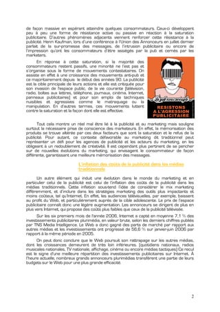 de façon massive en espérant atteindre quelques consommateurs. Ceux-ci développent
peu à peu une forme de résistance active ou passive en réaction à la saturation
publicitaire. D’autres phénomènes adjacents viennent renforcer cette résistance à la
publicité. Henri Kaufman, lors d’une conférence à l’Union des Annonceurs en juillet dernier
parlait de la sur-promesse des messages, de l’intrusion publicitaire ou encore de
l’impression qu’ont les consommateurs d’être assiégés par la pub et cernés par les
marketers.
      En réponse à cette saturation, si la majorité des
consommateurs restent passifs, une minorité ne l’est pas et
s’organise sous la forme de mouvements contestataires. On
assiste en effet à une croissance des mouvements anti-pub et
ce majoritairement depuis le début des années 90. La publicité
est la cible principale de leurs actions et elle est critiquée pour
son invasion de l'espace public, de la vie courante (télévision,
radio, boîtes aux lettres, téléphone, journaux, cinéma, Internet,
panneaux publicitaires) et pour son emploi de techniques
nuisibles et agressives comme le matraquage ou la
manipulation. En d’autres termes, ces mouvements luttent
contre la saturation et la façon dont elle est effective.


      Tout cela montre un réel mal être lié à la publicité et au marketing mais souligne
surtout la nécessaire prise de conscience des marketeurs. En effet, la mémorisation des
produits se trouve altérée par ces deux facteurs que sont la saturation et le refus de la
publicité. Pour autant, ce contexte défavorable au marketing dit traditionnel peut
représenter un défi pour les agences de publicité et les acteurs du marketing, en les
obligeant à un redoublement de créativité. Il est cependant plus pertinent de se pencher
sur de nouvelles évolutions du marketing, qui envisagent le consommateur de façon
différente, garantissant une meilleure mémorisation des messages.

                             L’inflation des coûts de la publicité dans les médias
                             traditionnels
      Un autre élément qui induit une évolution dans le monde du marketing et en
particulier celui de la publicité est celui de l’inflation des coûts de la publicité dans les
médias traditionnels. Cette inflation sous-tend l’idée de considérer le mix marketing
différemment, et d’inclure dans les stratégies marketing des outils plus impactants et
moins coûteux, tel qu’Internet. En effet, les audiences télévisuelles, par exemple, baissent
au profit du Web, et particulièrement auprès de la cible adolescente. Le prix de l’espace
publicitaire connaît donc une légère augmentation. Les annonceurs se dirigent de plus en
plus vers Internet, qui propose des coûts plus faibles que ceux de la publicité télévisée.
      Sur les six premiers mois de l'année 2006, Internet a capté en moyenne 7,1 % des
investissements publicitaires plurimédia, en valeur brute, selon les derniers chiffres publiés
par TNS Media Intelligence. Le Web a donc gagné des parts de marché par rapport aux
autres médias et les investissements ont progressé de 56,6 % sur janvier-juin 2006 par
rapport à la même période en 2005.
      On peut donc conclure que le Web poursuit son rattrapage sur les autres médias,
dont les croissances demeurent de très loin inférieures. (quotidiens nationaux, radios
musicales nationales, TV nationale, affichage, cinéma ou encore médias tactiques) Ce recul
est le signe d'une meilleure répartition des investissements publicitaires sur Internet. À
l’heure actuelle, nombreux grands annonceurs plurimédias transfèrent une partie de leurs
budgets sur le Web pour une plus grande efficacité.




                                                                                            2
 