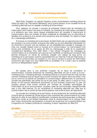 B.      L’avènement du marketing alternatif
                              Le concept de permission marketing
     Seth Godin, fondateur du cabinet Yoyodine, ancien vice-président marketing direct de
Yahoo et auteur de "Permission Marketing" est le grand penseur d’une nouvelle forme de
marketing alternatif que l’on appelle marketing de la permission.
       Pour expliquer ce concept, il convient de présenter d’abord celui de marketing de
l’interruption dont l’auteur est aussi à l’initiative. Le marketing de l’interruption correspond
à la tendance que nous avons évoqué précédemment qui consiste à interrompre le
consommateur dans son activité, de façon unilatérale et inévitable pour lui démontrer le
bénéfice d’un produit ou d’un service et le convaincre ainsi de l’acheter. On rejoint ici l’idée
de « matraquage publicitaire ».
      À l’inverse, le marketing de la permission de Seth Godin est une approche plus subtile
qui consiste à ne communiquer qu’auprès des cibles qui se sont déclarées intéressées. En
ne cherchant à toucher que les individus qui ont préalablement accepté le message, on
crée une nouvelle relation entre la marque et le consommateur. La mémorisation s’en
trouve ainsi améliorée, et on passe de l'ère du matraquage à celle de la coopération
mutuellement bénéfique. Pour Seth Godin, il faut refuser d'imposer les messages au
consommateur et ne s'adresser qu'à ceux qui ont manifesté un intérêt pour le produit. Cela
permet d'instaurer un climat de confiance, d'établir une relation de long terme. Le
marketing de la permission s’exerce essentiellement sur Internet. Il fait de l'internaute un
acteur de la consommation qui accepte ou non que la marque lui envoie de l'information
concernant des sujets qu'il aura déterminés au préalable. Il ne « subit » plus la publicité
comme un téléspectateur passif.

                              Les différentes formes de marketing alternatif
       On assiste donc à une profonde mutation de la façon de considérer le
consommateur. D’autres tendances de marketing alternatifs ont par la suite vu le jour :
marketing junior, marketing ethnique, marketing tribal et ou encore le dernier mais non des
moindre marketing viral sur lequel nous aurons l’occasion de revenir dans cet article. Tous
ont en commun la volonté de considérer le consommateur différemment, en prenant en
compte ses spécificités, ses points de vue et ses goûts. En effet, celui-ci a acquit au fil du
temps un fort pouvoir décisionnel concernant ce qu’il souhaite consommer ou pas. Ce
nouveau pouvoir s’est trouvé renforcé par l’arrivée de nouvelles technologies de
l’information et de la communication, nouveaux outils de communication interpersonnelle
avec à leur tête Internet. Ce qui caractérise le marketing alternatif est l’idée que le
consommateur est au centre de ses préoccupations mais aussi la façon de l’approcher.
       Le concept de marketing de la permission, et plus largement de marketing alternatif
s’inscrit dans le contexte de l’accès toujours plus important des consommateurs au média
Internet. En effet, le haut débit et l’amélioration constante des techniques liées au Web ont
facilité son accès et ont facilité l’interaction entre le consommateur et la marque. Mais
pour mieux comprendre ces évolutions, il convient de se pencher sur le second facteur qui
a engendré une mutation profonde du marketing, à savoir l’apparition du Web 2.0.

EN BREF :
            Le marketing évolue tout comme les consommateurs et les marques.
     Pour garantir une mémorisation optimale du message qui génèrera l’acte d’achat,
 l’approche même du marketing est aujourd’hui différente. Alors pourquoi considérer qu’il
    puisse y avoir une mutation profonde ? Parce qu’Internet modifie la donne, et offre de
                           nouvelles possibilités aux marketeurs.




                                                                                              3
 