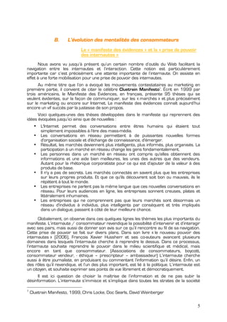 B.     L’évolution des mentalités des consommateurs
                               Le « manifeste des évidences » et la « prise de pouvoir
                               des internautes »
       Nous avons vu jusqu’à présent qu’un certain nombre d’outils du Web facilitent la
navigation entre les internautes et l’interaction. Cette notion est particulièrement
importante car c’est précisément une attente importante de l’internaute. On assiste en
effet à une forte mobilisation pour une prise de pouvoir des internautes.
      Au même titre que l’on a évoqué les mouvements contestataires au marketing en
première partie, il convient de citer le célèbre Cluetrain Manifesto . Écrit en 1999 par
                                                                         1


trois américains, le Manifeste des Evidences, en français, présente 95 thèses qui se
veulent évidentes, sur la façon de communiquer, sur les « marchés » et plus précisément
sur le marketing ou encore sur Internet. Le manifeste des évidences connaît aujourd’hui
encore un vif succès par la justesse de son propos.
      Voici quelques-unes des thèses développées dans le manifeste qui reprennent des
idées évoquées jusqu’ici ainsi que de nouvelles :
      •   L'Internet permet des conversations entre êtres humains qui étaient tout
          simplement impossibles à l'ère des mass-média.
      •   Les conversations en réseau permettent à de puissantes nouvelles formes
          d'organisation sociale et d'échange de connaissance, d'émerger.
      •   Résultat, les marchés deviennent plus intelligents, plus informés, plus organisés. La
          participation à un marché en réseau change les gens fondamentalement.
      •   Les personnes dans un marché en réseau ont compris qu'elles obtiennent des
          informations et une aide bien meilleures, les unes des autres que des vendeurs.
          Autant pour la rhétorique corporatiste pour ce qui est d'ajouter de la valeur à des
          produits de base.
      •   Il n'y a pas de secrets. Les marchés connectés en savent plus que les entreprises
          sur leurs propres produits. Et que ce qu'ils découvrent soit bon ou mauvais, ils le
          répètent à tout le monde.
      •   Les entreprises ne parlent pas la même langue que ces nouvelles conversations en
          réseau. Pour leurs audiences en ligne, les entreprises sonnent creuses, plates et
          littéralement inhumaines.
      •   Les entreprises qui ne comprennent pas que leurs marchés sont désormais un
          réseau d'individus à individus, plus intelligents par conséquent et très impliqués
          dans un dialogue, passent à côté de leur meilleure chance.

       Globalement, on observe dans ces quelques lignes les thèmes les plus importants du
manifeste. L’internaute / consommateur revendique la possibilité d’intervenir et d’interagir
avec ses pairs, mais aussi de donner son avis sur ce qu’il rencontre au fil de sa navigation.
Cette prise de pouvoir se fait sur divers plans. Dans son livre « le nouveau pouvoir des
internautes » (2006), François Xavier Hussherr et ses co-auteurs avancent plusieurs
domaines dans lesquels l’internaute cherche à reprendre le dessus. Dans ce processus,
l’internaute souhaite reprendre le pouvoir dans le milieu scientifique et médical, mais
encore en tant que consommateur. (Associations de consommateurs, boycott,
consommateur vendeur, - éthique – prescripteur – ambassadeur) L’internaute cherche
aussi à être journaliste, en produisant ou commentant l’information qu’il désire. Enfin, un
des rôles qu’il revendique, et l’un des plus important, est lié à la politique. L’internaute est
un citoyen, et souhaite exprimer ses points de vue librement et démocratiquement.
      Il est ici question de choisir la maîtrise de l’information et de ne pas subir la
désinformation. L’internaute s’immisce et s’implique dans toutes les strates de la société

1
    Cluetrain Manifesto, 1999, Chris Locke, Doc Searls, David Weinberger

                                                                                              5
 