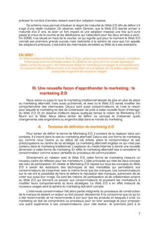 préciser le nombre d’années restant avant leur adoption massive.
      Ce schéma nous permet d’évaluer le degré de maturité du Web 2.0 afin de définir s’il
s’agit d’une réelle mutation. On observe, selon Gartner, que le Web 2.0 devrait arriver à
maturité d’ici 2 ans, et avoir un fort impact et une adoption massive une fois qu’il aura
passé le creux de la courbe et les désillusions qui l’attendent pour les deux années à venir.
Fin 2006, il se situait en haut de la courbe, ce qui signifie que pour le moment le Web 2.0
connaît ses premiers grands succès mais restreints à la sphère de ceux que l’on appelle
les adopteurs précoces, c’est-à-dire les internautes sensibles au Web et à ses évolutions.


EN BREF :
Le Web traditionnel évolue vers le Web 2.0 qui, grâce aux évolutions techniques, considère
    l’internaute comme véritable acteur du Web et non plus comme simple spectateur.
Cette « prise de pouvoir » de l’internaute oblige le marketing à envisager le comportement
 du consommateur différemment, à se renouveler et à proposer de nouvelles expériences,
                         puisqu’elle engendre de nouveaux usages.




          III. Une nouvelle façon d’appréhender le marketing : le
                marketing 2.0
       Nous avons vu jusqu’ici que le marketing traditionnel laissait de plus en plus de place
au marketing alternatif, mais aussi qu’Internet, et avec lui le Web 2.0 venait modifier les
comportements des internautes. Ceux-ci sont aussi consommateurs, et c’est la raison
pour laquelle le marketing se doit de s’intéresser de près à cette nouvelle façon d’interagir
du Web 2.0. Et on observe d’ailleurs depuis quelques temps la notion de Marketing 2.0
fleurir sur le Web. Nous allons tenter de définir ce concept et d’observer quels
changements cela engendrera ou engendre déjà dans le monde du marketing.

              A.      Tentative de définition du marketing 2.0
      Pour tenter de définir le terme de Marketing 2.0, il convient de le replacer dans son
contexte. Il s’inscrit dans la voie du marketing alternatif. Celui-ci est une forme de marketing
qui, comme nous l’avons vu au début de cet article, place le consommateur et ses
préoccupations au centre de sa stratégie. Le marketing alternatif englobe ce qui n'est pas
contenu dans le marketing traditionnel. L’explosion du média Internet a donné une nouvelle
dimension à cette forme de marketing. En effet, le marketing alternatif vise à considérer le
consommateur comme acteur véritable du processus de communication.
      Directement en relation avec le Web 2.0, cette forme de marketing instaure un
nouveau cadre de réflexion pour les marketeurs. L’idée principale qui relie les deux concept
est celui de participation. En réalité, le Marketing 2.0 repose sur tous les concepts du Web
2.0 à savoir les évolutions des techniques et des mentalités qui permettent aux
consommateurs de s’exprimer avec la même force que les marques. Les consommateurs
sur le net ont la possibilité de faire et défaire la réputation des marques, autrement dit de
créer eux aussi leur image. Ce sont les notions de participation et de collaboration propre
au Web 2.0 qui donnent ce pouvoir aux consommateurs et poussent les marketeurs à
modifier leurs comportements et leurs stratégies. Le Web 2.0 a en effet instauré de
nouveaux usages dont la sphère du marketing doit tenir compte.
      L’internaute consommateur fait alors partie intégrante du processus de construction
de la marque et devient un acteur au fort pouvoir décisionnel. Il ne consomme que ce qui lui
a été recommandé, et ne recommande à son tour que les produits en lesquels il croit. Le
marketing se doit de comprendre ce processus pour en tirer avantage et pour proposer
une autre expérience à ses consommateurs. Leur rôle évolue : ils prennent part à la


                                                                                              7
 