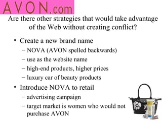 Are there other strategies that would take advantage
       of the Web without creating conflict?
  • Create a new brand name
    –   NOVA (AVON spelled backwards)
    –   use as the website name
    –   high-end products, higher prices
    –   luxury car of beauty products
  • Introduce NOVA to retail
    – advertising campaign
    – target market is women who would not
      purchase AVON
 