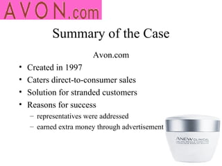 Summary of the Case
                       Avon.com
•   Created in 1997
•   Caters direct-to-consumer sales
•   Solution for stranded customers
•   Reasons for success
    – representatives were addressed
    – earned extra money through advertisement
 
