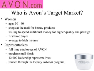 Who is Avon’s Target Market?
• Women
   –   ages 30 - 40
   –   shops at the mall for beauty products
   –   willing to spend additional money for higher quality and prestige
   –   first time buyer
   –   average to high income
• Representatives
   –   full time employees of AVON
   –   purchase mall kiosk
   –   12,000 leadership representatives
   –   trained through the Beauty Advisor program
 