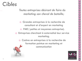 Cibles
Toutes entreprises désirant de faire du
marketing son cheval de bataille;
o Grandes entreprises à la recherche de
consultant et d’expert en marketing
o PME ( petites et moyennes entreprise).
o Entreprises cherchant à externalisé leur service
marketing.
o Cadres en entreprises à la recherche de
formation pointue en marketing et
communication
4
 