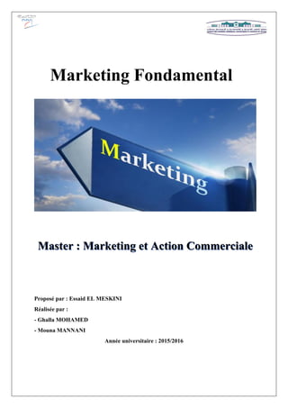 Proposé par : Essaid EL MESKINI
Réalisée par :
- Ghalla MOHAMED
- Mouna MANNANI
Année universitaire : 2015/2016
Marketing Fondamental
Master : Marketing et Action Commerciale
 