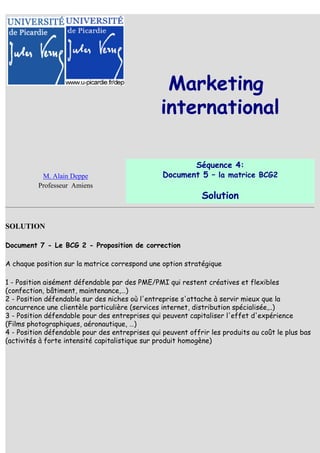 Marketing
                                                international

                                                        Séquence 4:
           M. Alain Deppe                        Document 5 – la matrice BCG2
          Professeur Amiens
                                                             Solution


SOLUTION

Document 7 - Le BCG 2 - Proposition de correction

A chaque position sur la matrice correspond une option stratégique

1 - Position aisément défendable par des PME/PMI qui restent créatives et flexibles
(confection, bâtiment, maintenance,…)
2 - Position défendable sur des niches où l'entreprise s'attache à servir mieux que la
concurrence une clientèle particulière (services internet, distribution spécialisée,..)
3 - Position défendable pour des entreprises qui peuvent capitaliser l'effet d'expérience
(Films photographiques, aéronautique, …)
4 - Position défendable pour des entreprises qui peuvent offrir les produits au coût le plus bas
(activités à forte intensité capitalistique sur produit homogène)
 