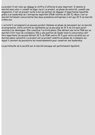 Le produit H est celui qui dégage le chiffre d'affaires le plus important. Il domine le
marché mais celui-ci connaît un léger recul. Le produit, en phase de maturité, connaît une
stagnation. C'est un produit vache à lait qui permet de dégager d'importantes liquidités
grâce à un leadership de l'entreprise important (PDM relative de 150 %). Mais c'est un
marché fortement concurrentiel (les deux premières entreprises n'ont que 20 % du marché
à elles eux.

L'activité I correspond à un nouveau produit dilemme en phase de lancement sur un marché
en progression. Cette activité ne représente qu'un peu plus de 19 % du CA mais aurait
vocation à se développer. Elle constitue l'activité phare. Elle détient une forte PDM sur un
marché à fort taux de croissance. Elle a une position de leader mais la concurrence doit
être importante (le second détient 20 % de PDM contre 25 % pour notre société) sur un
marché assez concentré. Le produit est un produit vedette en phase de croissance sur
lequel il convient de poursuivre les investissements pour conserver son leadership.

Le portefeuille de la société sur le marché slovaque est parfaitement équilibré.
 