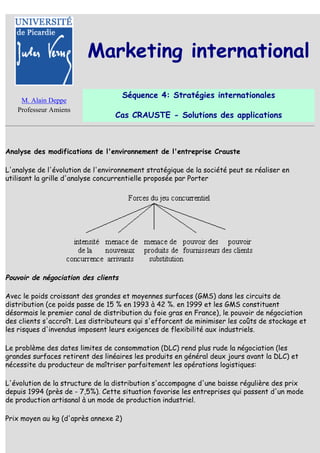 Marketing international

                                      Séquence 4: Stratégies internationales
    M. Alain Deppe
   Professeur Amiens
                                  Cas CRAUSTE - Solutions des applications



Analyse des modifications de l'environnement de l'entreprise Crauste

L'analyse de l'évolution de l'environnement stratégique de la société peut se réaliser en
utilisant la grille d'analyse concurrentielle proposée par Porter




Pouvoir de négociation des clients

Avec le poids croissant des grandes et moyennes surfaces (GMS) dans les circuits de
distribution (ce poids passe de 15 % en 1993 à 42 %. en 1999 et les GMS constituent
désormais le premier canal de distribution du foie gras en France), le pouvoir de négociation
des clients s'accroît. Les distributeurs qui s'efforcent de minimiser les coûts de stockage et
les risques d'invendus imposent leurs exigences de flexibilité aux industriels.

Le problème des dates limites de consommation (DLC) rend plus rude la négociation (les
grandes surfaces retirent des linéaires les produits en général deux jours avant la DLC) et
nécessite du producteur de maîtriser parfaitement les opérations logistiques:

L'évolution de la structure de la distribution s'accompagne d'une baisse régulière des prix
depuis 1994 (près de - 7,5%). Cette situation favorise les entreprises qui passent d'un mode
de production artisanal à un mode de production industriel.

Prix moyen au kg (d'après annexe 2)
 