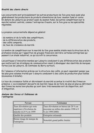 Rivalité des clients directs

Les concurrents sont principalement les autres producteurs de foie gras mais aussi plus
généralement les producteurs de produits alimentaires de luxe: saumon fumé et caviar.
En dehors de Labeyrie qui produit aussi du saumon fumé, les autres compétiteurs sur le
marché restent centrés, comme l'entreprise Crauste, sur le foie gras ou les spécialités
régionales.


La pression concurrentielle dépend en général:

- du nombre et de la taille des compétiteurs,
- de la différenciation des produits,
- des coûts comparés,
- du taux de croissance du marché.

Le nombre de compétiteurs sur le marché du foie gras semble stable mais la structure de la
profession évolue par l'apparition de groupes financiers derrière certaines entreprises qui
passent à un stade industriel, ce qui accroît la concurrence.

Les politiques d'innovation menées par Labeyrie conduisent à une différenciation des produits
que renforcent les stratégies de communication visant à développer des identités de marques
fortes (cas de Labeyrie, de Comtesse du Barry surtout).

En l'absence d'information précise sur la structure des coûts, on peut cependant penser que
les plus gros volumes traités par 1-abeyrie conduisent à des coûts de production plus faibles
(économies d'échelle).

Le taux de croissance faible et décroissant du marché accentue la rivalité des firmes en
présence. L'accroissement des parts de marché risque de se faire de plus en plus au détriment
des firmes les moins bien placées qui sont donc très menacées soit de disparition, soit
d'intégration.

Analyse des forces et faiblesses de
l'entreprise

                        Forces                             Faiblesses
            Taux d'évolution qui reste      Taux d'évolution en baisse (de 20 % en
            supérieur à l'évolution du      moyenne au milieu des années 1990 à 9
            marché (4,34 % en 1999          % en 1999/2000)
            Qualité des produits            Entreprise artisanale
            Bonne image de marque de
                                            Notoriété grand public limitée
            l'entreprise
 
