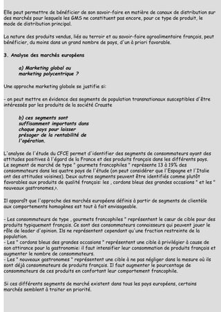 Elle peut permettre de bénéficier de son savoir-faire en matière de canaux de distribution sur
des marchés pour lesquels les GMS ne constituent pas encore, pour ce type de produit, le
mode de distribution principal.

La nature des produits vendus, liés au terroir et au savoir-faire agroalimentaire français, peut
bénéficier, du moins dans un grand nombre de pays, d'un à priori favorable.

3. Analyse des marchés européens

      a) Marketing global ou
      marketing polycentrique ?

Une approche marketing globale se justifie si:

- on peut mettre en évidence des segments de population transnationaux susceptibles d'être
intéressés par les produits de la société Crauste

      b) ces segments sont
      suffisamment importants dans
      chaque pays pour laisser
      présager de la rentabilité de
      l'opération.

L'analyse de l'étude du CFCE permet d'identifier des segments de consommateurs ayant des
attitudes positives à l'égard de la France et des produits français dans les différents pays.
Le segment de marché de type " gourmets francophiles " représente 13 à 19% des
consommateurs dans les quatre pays de l'étude (on peut considérer que l'Espagne et l'Italie
ont des attitudes voisines). Deux autres segments peuvent être identifiés comme plutôt
favorables aux produits de qualité français: les , cordons bleus des grandes occasions " et les "
nouveaux gastronomes,>.

Il apparaît que l'approche des marchés européens définis à partir de segments de clientèle
aux comportements homogènes est tout à fait envisageable.

- Les consommateurs de type , gourmets francophiles " représentent le cœur de cible pour des
produits typiquement français. Ce sont des consommateurs connaisseurs qui peuvent jouer le
rôle de leader d'opinion. Ils ne représentent cependant qu'une fraction restreinte de la
population.
- Les " cordons bleus des grandes occasions " représentent une cible à privilégier à cause de
son attirance pour la gastronomie: il faut intensifier leur consommation de produits français et
augmenter le nombre de consommateurs.
- Les " nouveaux gastronomes " représentent une cible à ne pas négliger dans la mesure où ils
sont déjà consommateurs de produits français. Il faut augmenter le pourcentage de
consommateurs de ces produits en confortant leur comportement francophile.

Si ces différents segments de marché existent dans tous les pays européens, certains
marchés semblent à traiter en priorité.
 