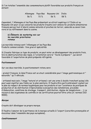 Si l'on totalise l'ensemble des consommateurs plutôt favorables aux produits français on
obtient:

                          Allemagne    Pays-Bas    Royaume-Uni     Italie
                             56 %        72 %           56 %        58 %

Cependant, l'Allemagne et les Pays-Bas présentent un attrait supérieur à l'Italie et au
Royaume-Uni pour ce qui concerne les produits Crauste (voir annexe 5): produits alimentaires
français perçus tout d'abord comme naturels et proches du terroir, associés au savoir bien
vivre et au raffinement dans la cuisine.

      b) Éléments de marketing mix sur
      les marchés prioritaires
      retenus

Les marchés retenus sont l'Allemagne et les Pays-Bas.
Produits commercialisés : foie gras et spécialités

Si Crauste fabrique ce type de produits, on peut noter un développement des produits frais,
lié à la déstructuration des repas, à l'orientation vers le " facile à préparer ", qui serait
favorable à l'exportation de plats préparés réfrigérés.

Positionnement

Sur ces deux marchés, le positionnement retenu sera:

- produit français, le label France est un atout considérable pour l'image gastronomique et "
naturelle " qu'il véhicule;

- artisanal mais sain, l'image "naturel et artisanal,> est une arme à double tranchant puisqu'elle
peut aussi signifier peu fiable sur le plan sanitaire. Il faudra être particulièrement vigilant sur
le plan du respect de normes hygiéniques pour les produits et sur l'existence de pratiques de
production et de distribution irréprochables (conception des installations, procédés
d'élaboration, conditions de stockage, transport, distribution, régime de température ... ). Le
recours à des organismes de contrôle et de certification pourrait être utile (cf. normes ISO
9000).

Marque

Crauste doit développer sa propre marque.

Il faudra s'assurer de la pertinence de la marque actuelle à l'export (caractère prononçable et
évocateur dans l'ensemble des pays européens).

Conditionnement
 