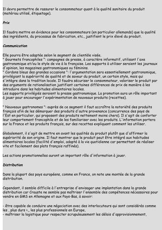 Il devra permettre de rassurer le consommateur quant à la qualité sanitaire du produit
(matériau utilisé, étiquetage).

Prix

Il faudra mettre en évidence pour les consommateurs (en particulier allemands) que la qualité
des ingrédients, du processus de fabrication, etc., justifient le prix élevé du produit.

Communication

Elle pourra être adaptée selon le segment de clientèle visée.
" Gourmets francophiles ": campagnes de presse, à caractère informatif, utilisant l'axe
gastronomique et/ou le style de vie à la française. Les supports à utiliser seraient les journaux
d'opinion, les magazines gastronomiques ou féminins.
" Cordons bleus des grandes occasions ": l'argumentation sera essentiellement gastronomique,
privilégiant la supériorité de qualité et de saveur du produit, un certain style, mais qui
s'intègre dans la tradition locale. Il faudra sécuriser le consommateur, valoriser le produit par
des arguments de rationalisation justifiant certaines différences de prix de manière à les
introduire dans les habitudes alimentaires locales.
Les supports privilégiés seraient la presse gastronomique. La promotion aura un rôle important
à jouer pour encourager l'expérimentation de nouveaux produits (recettes).

" Nouveaux gastronomes ": auprès de ce segment il faut accroître la notoriété des produits
français afin de les démarquer des produits d'autre provenance (concurrence des pays de
l'Est en particulier, qui proposent des produits nettement moins chers). Il s'agit de conforter
leur comportement francophile et de les familiariser avec les produits. L'information portera
sur la France et les produits français, sur des recettes expliquant comment les utiliser.

Globalement, il s'agit de mettre en avant les qualités du produit plutôt que d'affirmer la
supériorité de son origine. Il faut montrer que le produit peut être intégré aux habitudes
alimentaires locales (facilité d'emploi, adapté à la vie quotidienne car permettant de réaliser
vite et facilement des plats français raffinés).

Les actions promotionnelles auront un important rôle d'information à jouer.

Distribution

Dans la plupart des pays européens, comme en France, on note une montée de la grande
distribution.

Cependant, il semble difficile à l'entreprise d'envisager une implantation dans la grande
distribution car Crauste ne semble pas maîtriser l'ensemble des compétences nécessaires pour
vendre en GMS en Allemagne et aux Pays-Bas, à savoir:

- être capable de conduire une négociation avec des interlocuteurs qui sont considérés comme
les , plus durs >,, les plus professionnels en Europe,
- maîtriser la logistique pour respecter scrupuleusement les délais d'approvisionnement,
 