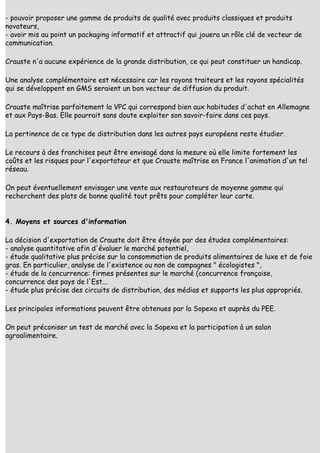 - pouvoir proposer une gamme de produits de qualité avec produits classiques et produits
novateurs,
- avoir mis au point un packaging informatif et attractif qui jouera un rôle clé de vecteur de
communication.

Crauste n'a aucune expérience de la grande distribution, ce qui peut constituer un handicap.

Une analyse complémentaire est nécessaire car les rayons traiteurs et les rayons spécialités
qui se développent en GMS seraient un bon vecteur de diffusion du produit.

Crauste maîtrise parfaitement la VPC qui correspond bien aux habitudes d'achat en Allemagne
et aux Pays-Bas. Elle pourrait sans doute exploiter son savoir-faire dans ces pays.

La pertinence de ce type de distribution dans les autres pays européens reste étudier.

Le recours à des franchises peut être envisagé dans la mesure où elle limite fortement les
coûts et les risques pour l'exportateur et que Crauste maîtrise en France l'animation d'un tel
réseau.

On peut éventuellement envisager une vente aux restaurateurs de moyenne gamme qui
recherchent des plats de bonne qualité tout prêts pour compléter leur carte.


4. Moyens et sources d'information

La décision d'exportation de Crauste doit être étayée par des études complémentaires:
- analyse quantitative afin d'évaluer le marché potentiel,
- étude qualitative plus précise sur la consommation de produits alimentaires de luxe et de foie
gras. En particulier, analyse de l'existence ou non de campagnes " écologistes ",
- étude de la concurrence: firmes présentes sur le marché (concurrence française,
concurrence des pays de l'Est...
- étude plus précise des circuits de distribution, des médias et supports les plus appropriés.

Les principales informations peuvent être obtenues par la Sopexa et auprès du PEE.

On peut préconiser un test de marché avec la Sopexa et la participation à un salon
agroalimentaire.
 