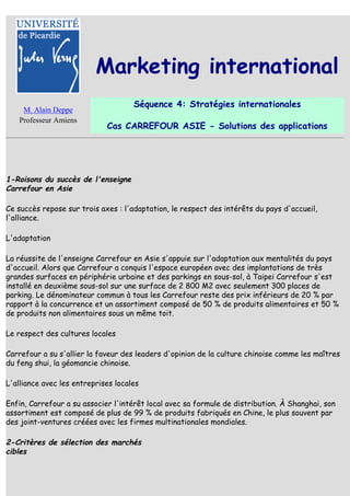Marketing international
                                     Séquence 4: Stratégies internationales
    M. Alain Deppe
   Professeur Amiens
                             Cas CARREFOUR ASIE - Solutions des applications




1-Roisons du succès de l'enseigne
Carrefour en Asie

Ce succès repose sur trois axes : l'adaptation, le respect des intérêts du pays d'accueil,
l'alliance.

L'adaptation

La réussite de l'enseigne Carrefour en Asie s'appuie sur l'adaptation aux mentalités du pays
d'accueil. Alors que Carrefour a conquis l'espace européen avec des implantations de très
grandes surfaces en périphérie urbaine et des parkings en sous-sol, à Taipei Carrefour s'est
installé en deuxième sous-sol sur une surface de 2 800 M2 avec seulement 300 places de
parking. Le dénominateur commun à tous les Carrefour reste des prix inférieurs de 20 % par
rapport à la concurrence et un assortiment composé de 50 % de produits alimentaires et 50 %
de produits non alimentaires sous un même toit.

Le respect des cultures locales

Carrefour a su s'allier la faveur des leaders d'opinion de la culture chinoise comme les maîtres
du feng shui, la géomancie chinoise.

L'alliance avec les entreprises locales

Enfin, Carrefour a su associer l'intérêt local avec sa formule de distribution. À Shanghai, son
assortiment est composé de plus de 99 % de produits fabriqués en Chine, le plus souvent par
des joint-ventures créées avec les firmes multinationales mondiales.

2-Critères de sélection des marchés
cibles
 