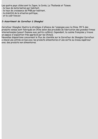 Les quatre pays cibles sont le Japon, la Corée, La Thaïlande et Taiwan.
- le taux de motorisation par habitant,
- le taux de croissance de PNB par habitant,
- la stabilité de la situation politique,
- et le coût foncier.

3-Assortiment de Carrefour à Shanghai

Carrefour Shanghai illustre la stratégie d'alliance de l'enseigne avec la Chine. 99 % des
produits vendus sont fabriqués en Chine selon des procédés de fabrication des grandes firmes
internationales (yaourt Danone avec petite cuillère). Cependant, la cuisine française y trouve
un espace d'exposition très apprécié par les Chinois.
Nouvelles dispositions concernant le flux de clientèle sur le Carrefour de Shanghai Carrefour
a innové une entrée en bas avec les produits alimentaires et une sortie au niveau supérieur
avec des produits non alimentaires.
 