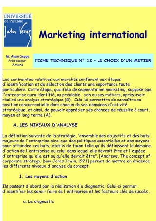 Marketing international

 M. Alain Deppe
  Professeur      FICHE TECHNIQUE N° 12 – LE CHOIX D'UN METIER
    Amiens



Les contraintes relatives aux marchés confèrent aux étapes
d'identification et de sélection des clients une importance toute
particulière. Cette étape, qualifiée de segmentation marketing, suppose que
l'entreprise aura identifié, au préalable, son ou ses métiers, après avoir
réalisé une analyse stratégique (B). Cela lui permettra de connaître sa
position concurrentielle dans chacun de ses domaines d'activité
stratégique, et ainsi, de pouvoir apprécier ses chances de réussite à court,
moyen et long terme (A).

     A. LES NIVEAUX D'ANALYSE

La définition suivante de la stratégie, "ensemble des objectifs et des buts
majeurs de l'entreprise ainsi que des politiques essentielles et des moyens
pour atteindre ces buts, établis de façon telle qu'ils définissent le domaine
d'action de l'entreprise ou celui dans lequel elle devrait être et l'espèce
d'entreprise qu'elle est ou qu'elle devrait être", [Andrews, The concept of
corporate strategy, Dow Jones Irwin, 1971] permet de mettre en évidence
les différents niveaux d'analyse du concept

        1. Les moyens d'action

Ils passent d'abord par la réalisation d'u diagnostic. Celui-ci permet
d'identifier les savoir faire de l'entreprise et les facteurs clés de succès .

           a. Le diagnostic
 