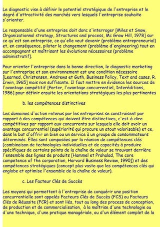 Le diagnostic vise à définir le potentiel stratégique de l'entreprise et le
degré d'attractivité des marchés vers lesquels l'entreprise souhaite
s'orienter.

Le responsable d'une entreprise doit donc s'interroger [Miles et Snow,
Organizationnal strategy, Structures and process, Mc Graw Hill, 1978] sur
ce qu'est son entreprise, ce qu'elle veut devenir (problème entrepreneurial)
et, en conséquence, piloter le changement (problème d'engineering) tout en
accompagnant et maîtrisant les évolutions nécessaires (problème
administratif).

Pour orienter l'entreprise dans la bonne direction, le diagnostic marketing
sur l'entreprise et son environnement est une condition nécessaire
[Learned, Christensen, Andrews et Guth, Business Policy, Text and cases, R.
Irwin, 1965] mais non suffisante. Il faut mettre en évidence les sources de
l'avantage compétitif [Porter, l'avantage concurrentiel, Interéditions,
1986] pour définir ensuite les orientations stratégiques les plus pertinentes

          b. les compétences distinctives

Les domaines d'action retenus par les entreprises se construisent par
rapport à des compétences qui doivent être distinctives, c'est-à-dire
compétitives par rapport aux concurrents sur lesquels elle doit avoir un
avantage concurrentiel (supériorité qui procure un atout valorisable) et ce,
dans le but d'offrir un bien ou un service à un groupe de consommateurs
déterminés. Elles sont composées par la réunion de compétences clés
(combinaison de technologies individuelles et de capacités à produire
spécifiques de certains points de la chaîne de valeur se trouvant derrière
l'ensemble des lignes de produits [Hammel et Prahalad, The core
competence of the corporation, Harvard Business Review, 1990]) et des
compétences stratégiques (concept plus vaste que les compétences clés qui
englobe et optimise l'ensemble de la chaîne de valeur).

          c. Les Facteur Clés de Succès

Les moyens qui permettent à l'entreprise de conquérir une position
concurrentielle sont appelés Facteurs Clés de Succès (FCS) ou Facteurs
Clés de Réussite (FCR) et sont liés, tout au long des process de conception,
de production et de commercialisation, à la maîtrise d'une technologie ou
d'une technique, d'une pratique managériale, ou d'un élément complet de la
 